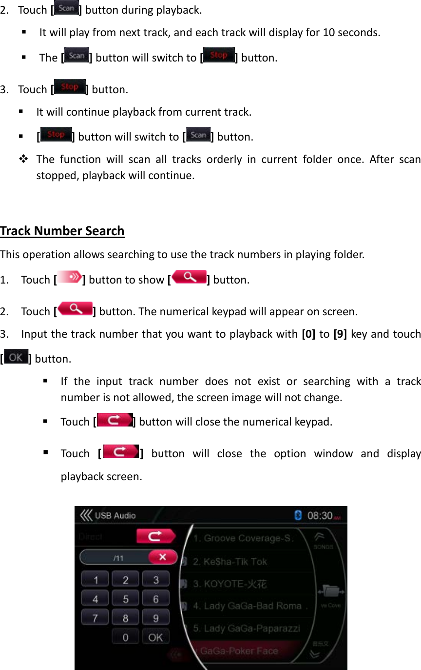 2. Touch [ ] button during playback.  It will play from next track, and each track will display for 10 seconds.  The [ ] button will switch to [] button. 3. Touch [] button.  It will continue playback from current track.  [ ] button will switch to [] button.  The function will scan all tracks orderly in current folder once. After scan stopped, playback will continue.    Track Number Search This operation allows searching to use the track numbers in playing folder. 1. Touch [ ] button to show [] button. 2. Touch [ ] button. The numerical keypad will appear on screen. 3. Input the track number that you want to playback with [0] to [9] key and touch [ ] button.    If the input track number does not exist or searching with a track number is not allowed, the screen image will not change.  Touch [] button will close the numerical keypad.  Touch  []  button will close the option window and display playback screen.    