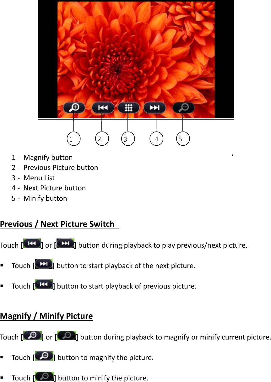     1 - Magnify button 2 - Previous Picture button   3 - Menu List 4 - Next Picture button   5 - Minify button  Previous / Next Picture Switch   Touch [] or [ ] button during playback to play previous/next picture.  Touch [ ] button to start playback of the next picture.  Touch [ ] button to start playback of previous picture.  Magnify / Minify Picture Touch [] or [ ] button during playback to magnify or minify current picture.  Touch [ ] button to magnify the picture.    Touch [ ] button to minify the picture.  1 2 3 4  5 