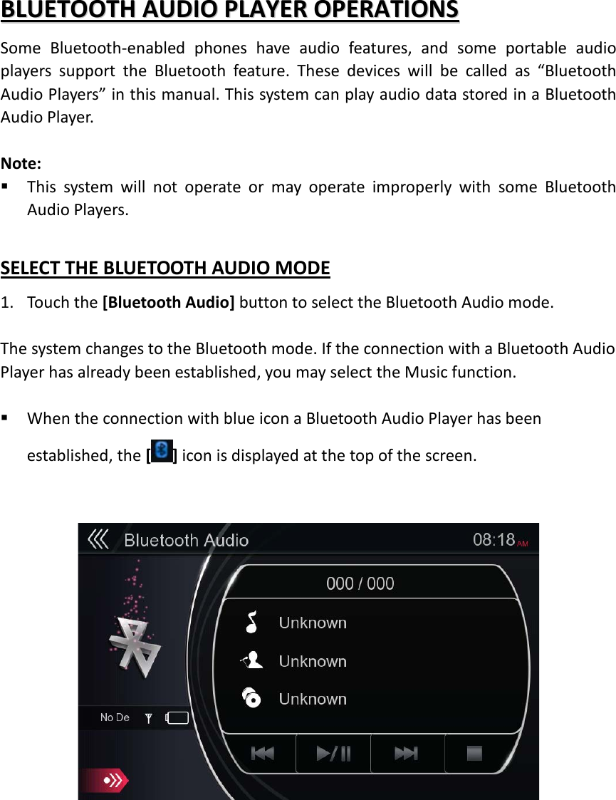 BBLLUUEETTOOOOTTHH  AAUUDDIIOO  PPLLAAYYEERR  OOPPEERRAATTIIOONNSS  Some Bluetooth-enabled phones have audio features, and some portable audio players support the Bluetooth feature. These devices will be called as “Bluetooth Audio Players” in this manual. This system can play audio data stored in a Bluetooth Audio Player.  Note:  This system will not operate or may operate improperly with some Bluetooth Audio Players.    SELECT THE BLUETOOTH AUDIO MODE 1. Touch the [Bluetooth Audio] button to select the Bluetooth Audio mode.  The system changes to the Bluetooth mode. If the connection with a Bluetooth Audio Player has already been established, you may select the Music function.   When the connection with blue icon a Bluetooth Audio Player has been established, the [ ] icon is displayed at the top of the screen.       