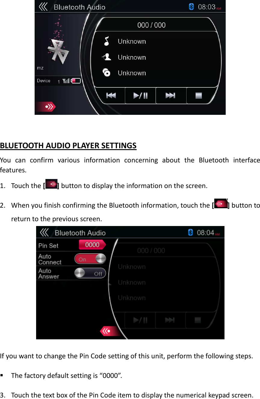   BLUETOOTH AUDIO PLAYER SETTINGS You can confirm various information concerning about the Bluetooth interface features. 1. Touch the [ ] button to display the information on the screen. 2. When you finish confirming the Bluetooth information, touch the [ ] button to return to the previous screen.   If you want to change the Pin Code setting of this unit, perform the following steps.   The factory default setting is “0000”.  3. Touch the text box of the Pin Code item to display the numerical keypad screen. 