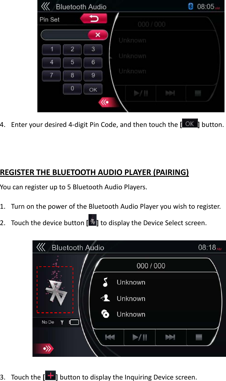             4. Enter your desired 4-digit Pin Code, and then touch the [ ] button.   REGISTER THE BLUETOOTH AUDIO PLAYER (PAIRING) You can register up to 5 Bluetooth Audio Players.  1. Turn on the power of the Bluetooth Audio Player you wish to register. 2. Touch the device button [ ] to display the Device Select screen.    3. Touch the [] button to display the Inquiring Device screen.  