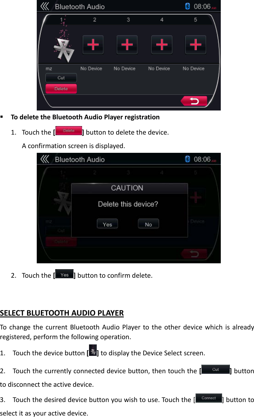              To delete the Bluetooth Audio Player registration 1. Touch the [] button to delete the device. A confirmation screen is displayed.             2. Touch the [ ] button to confirm delete.  SELECT BLUETOOTH AUDIO PLAYER To change the current Bluetooth Audio Player to the other device which is already registered, perform the following operation. 1. Touch the device button [ ] to display the Device Select screen. 2. Touch the currently connected device button, then touch the [ ] button to disconnect the active device.   3. Touch the desired device button you wish to use. Touch the [ ] button to select it as your active device.   