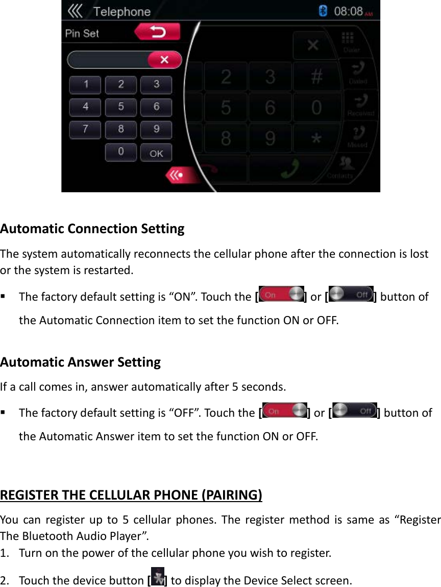   Automatic Connection Setting The system automatically reconnects the cellular phone after the connection is lost or the system is restarted.    The factory default setting is “ON”. Touch the [] or [] button of the Automatic Connection item to set the function ON or OFF.    Automatic Answer Setting   If a call comes in, answer automatically after 5 seconds.    The factory default setting is “OFF”. Touch the [] or [] button of the Automatic Answer item to set the function ON or OFF.   REGISTER THE CELLULAR PHONE (PAIRING) You can register up to 5 cellular phones. The register method is same as “Register The Bluetooth Audio Player”. 1. Turn on the power of the cellular phone you wish to register. 2. Touch the device button [ ] to display the Device Select screen.  
