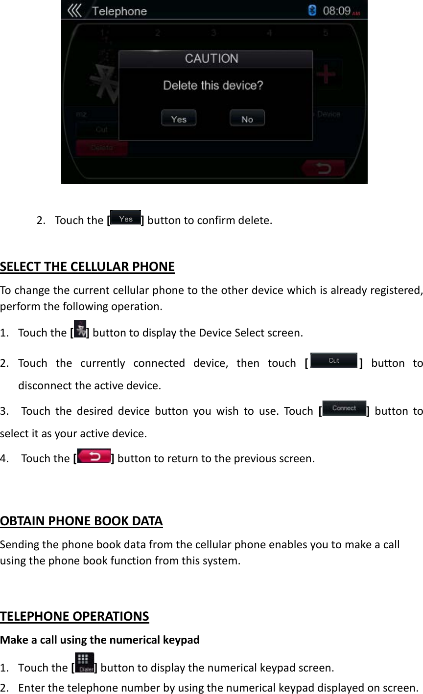              2. Touch the [ ] button to confirm delete.  SELECT THE CELLULAR PHONE To change the current cellular phone to the other device which is already registered, perform the following operation. 1. Touch the [ ] button to display the Device Select screen.   2. Touch the currently connected device, then touch [ ] button to disconnect the active device.   3. Touch the desired device button you wish to use. Touch [ ] button to select it as your active device.   4. Touch the [] button to return to the previous screen.  OBTAIN PHONE BOOK DATA Sending the phone book data from the cellular phone enables you to make a call using the phone book function from this system.  TELEPHONE OPERATIONS Make a call using the numerical keypad 1. Touch the [] button to display the numerical keypad screen. 2. Enter the telephone number by using the numerical keypad displayed on screen. 