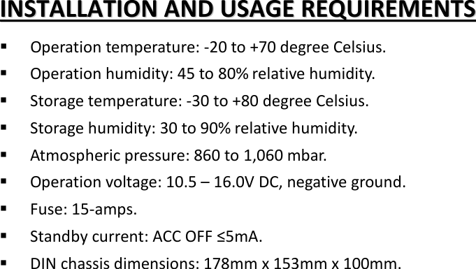 IINNSSTTAALLLLAATTIIOONN  AANNDD  UUSSAAGGEE  RREEQQUUIIRREEMMEENNTTSS   Operation temperature: -20 to +70 degree Celsius.  Operation humidity: 45 to 80% relative humidity.  Storage temperature: -30 to +80 degree Celsius.  Storage humidity: 30 to 90% relative humidity.  Atmospheric pressure: 860 to 1,060 mbar.  Operation voltage: 10.5 – 16.0V DC, negative ground.  Fuse: 15-amps.    Standby current: ACC OFF ≤5mA.  DIN chassis dimensions: 178mm x 153mm x 100mm.  