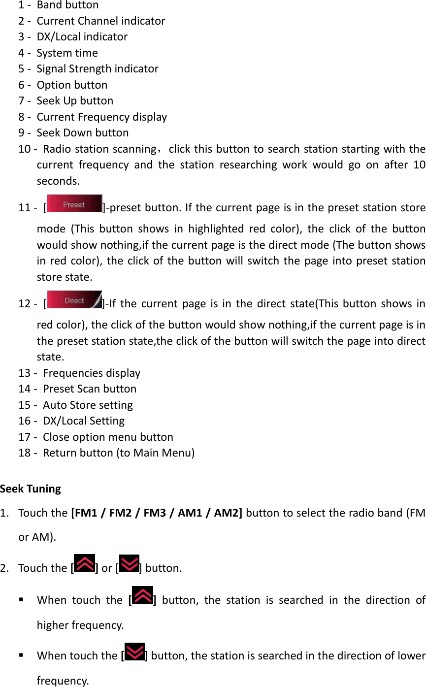 1 - Band button 2 - Current Channel indicator 3 - DX/Local indicator 4 - System time 5 - Signal Strength indicator 6 - Option button 7 - Seek Up button 8 - Current Frequency display 9 - Seek Down button 10 - Radio station scanning，click this button to search station starting with the current frequency and the station researching work would go on after 10 seconds. 11 - [ ]-preset button. If the current page is in the preset station store mode (This button shows in highlighted red color), the click of the button would show nothing,if the current page is the direct mode (The button shows in red color), the click of the button will switch the page into preset station store state. 12 - [ ]-If the current page is in the direct state(This button shows in red color), the click of the button would show nothing,if the current page is in the preset station state,the click of the button will switch the page into direct state.   13 - Frequencies display 14 - Preset Scan button 15 - Auto Store setting 16 - DX/Local Setting 17 - Close option menu button 18 - Return button (to Main Menu)  Seek Tuning 1. Touch the [FM1 / FM2 / FM3 / AM1 / AM2] button to select the radio band (FM or AM). 2. Touch the [ ] or [ ] button.  When touch the [ ] button, the station is searched in the direction of higher frequency.  When touch the [ ] button, the station is searched in the direction of lower frequency.    