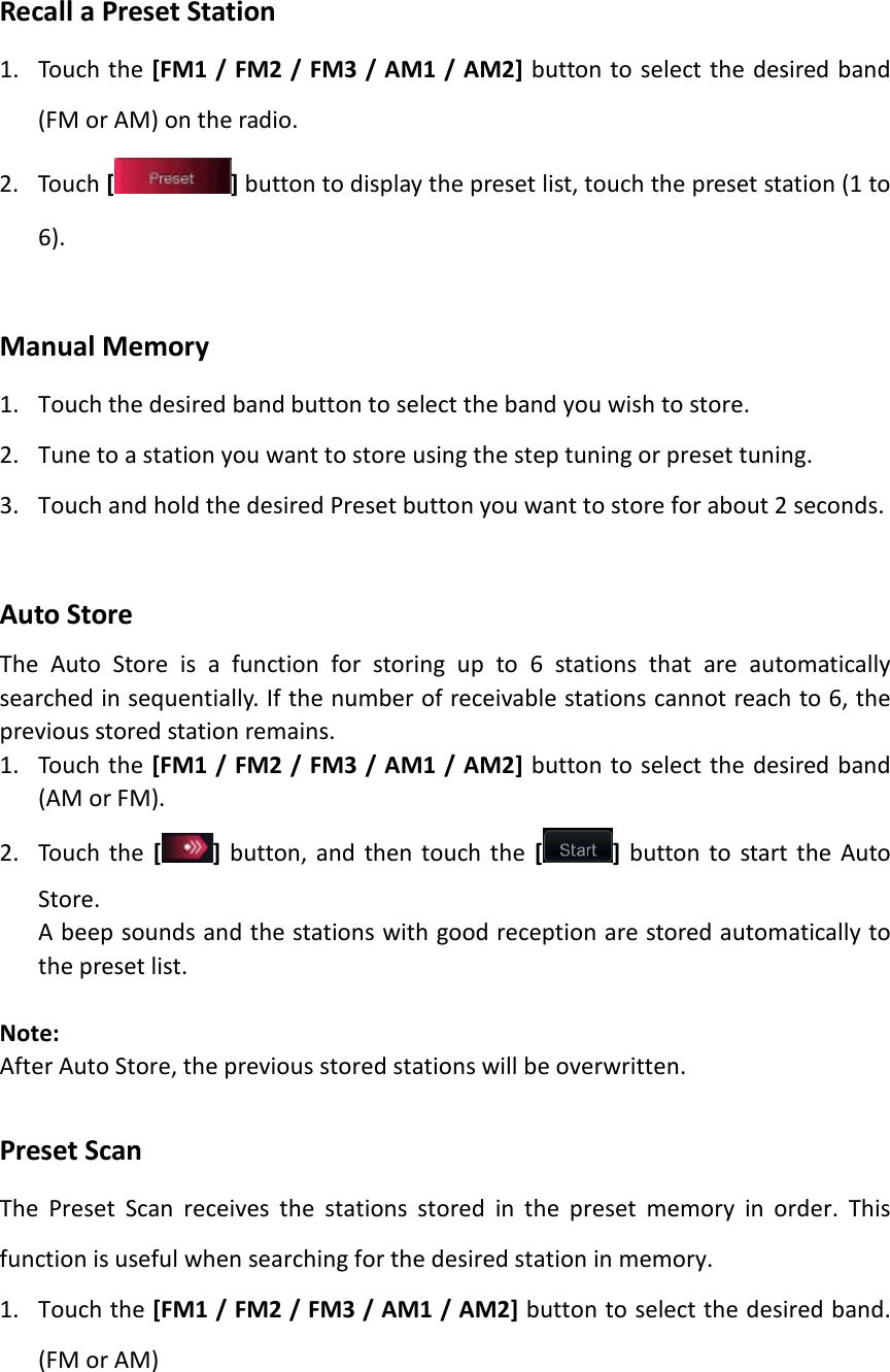 Recall a Preset Station 1. Touch the [FM1 / FM2 / FM3 / AM1 / AM2] button to select the desired band (FM or AM) on the radio. 2. Touch [] button to display the preset list, touch the preset station (1 to 6).  Manual Memory 1. Touch the desired band button to select the band you wish to store. 2. Tune to a station you want to store using the step tuning or preset tuning. 3. Touch and hold the desired Preset button you want to store for about 2 seconds.  Auto Store The Auto Store is a function for storing up to 6 stations that are automatically searched in sequentially. If the number of receivable stations cannot reach to 6, the previous stored station remains. 1. Touch the [FM1 / FM2 / FM3 / AM1 / AM2] button to select the desired band (AM or FM). 2. Touch the [ ] button, and then touch the [ ] button to start the Auto Store. A beep sounds and the stations with good reception are stored automatically to the preset list.  Note: After Auto Store, the previous stored stations will be overwritten.  Preset Scan The Preset Scan receives the stations stored in the preset memory in order. This function is useful when searching for the desired station in memory. 1. Touch the [FM1 / FM2 / FM3 / AM1 / AM2] button to select the desired band. (FM or AM) 