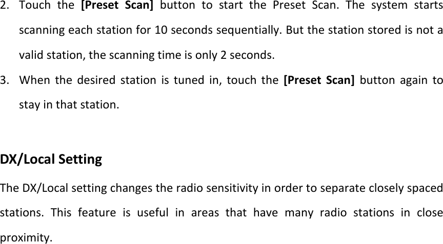 2. Touch the [Preset Scan] button to start the Preset Scan. The system starts scanning each station for 10 seconds sequentially. But the station stored is not a valid station, the scanning time is only 2 seconds. 3. When the desired station is tuned in, touch the [Preset Scan] button again to stay in that station.    DX/Local Setting The DX/Local setting changes the radio sensitivity in order to separate closely spaced stations. This feature is useful in areas that have many radio stations in close proximity.   