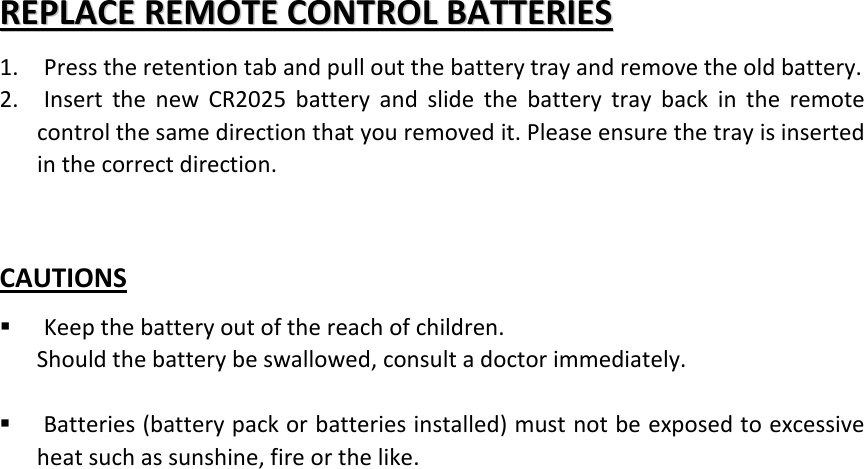 RREEPPLLAACCEE  RREEMMOOTTEE  CCOONNTTRROOLL  BBAATTTTEERRIIEESS  1. Press the retention tab and pull out the battery tray and remove the old battery. 2. Insert the new CR2025 battery and slide the battery tray back in the remote control the same direction that you removed it. Please ensure the tray is inserted in the correct direction.   CAUTIONS  Keep the battery out of the reach of children. Should the battery be swallowed, consult a doctor immediately.   Batteries (battery pack or batteries installed) must not be exposed to excessive heat such as sunshine, fire or the like.   