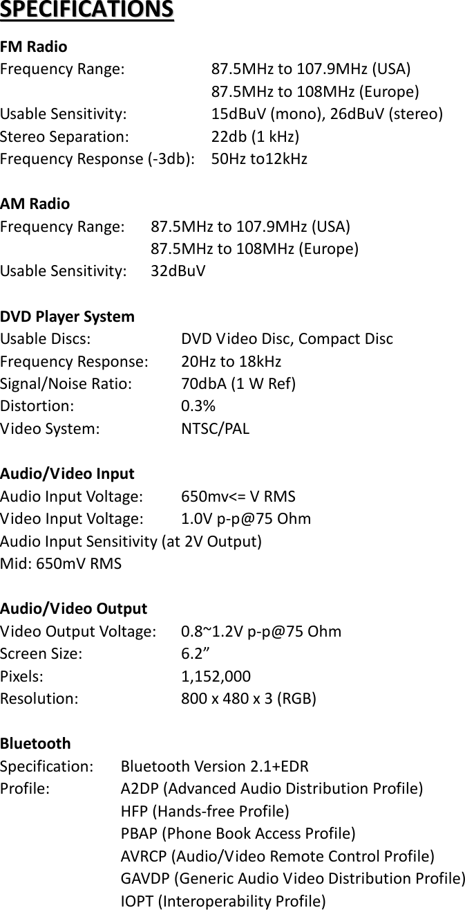 SSPPEECCIIFFIICCAATTIIOONNSS  FM Radio Frequency Range:   87.5MHz to 107.9MHz (USA)        87.5MHz to 108MHz (Europe) Usable Sensitivity:   15dBuV (mono), 26dBuV (stereo) Stereo Separation:        22db (1 kHz) Frequency Response (-3db):   50Hz to12kHz  AM Radio Frequency Range: 87.5MHz to 107.9MHz (USA)      87.5MHz to 108MHz (Europe) Usable Sensitivity: 32dBuV  DVD Player System Usable Discs:     DVD Video Disc, Compact Disc Frequency Response:   20Hz to 18kHz Signal/Noise Ratio:      70dbA (1 W Ref) Distortion:      0.3% Video System:     NTSC/PAL  Audio/Video Input Audio Input Voltage:    650mv&lt;= V RMS Video Input Voltage:   1.0V p-p@75 Ohm Audio Input Sensitivity (at 2V Output) Mid: 650mV RMS  Audio/Video Output Video Output Voltage:   0.8~1.2V p-p@75 Ohm Screen Size:     6.2” Pixels:       1,152,000 Resolution:      800 x 480 x 3 (RGB)  Bluetooth Specification:   Bluetooth Version 2.1+EDR Profile:   A2DP (Advanced Audio Distribution Profile) HFP (Hands-free Profile) PBAP (Phone Book Access Profile) AVRCP (Audio/Video Remote Control Profile) GAVDP (Generic Audio Video Distribution Profile) IOPT (Interoperability Profile)    