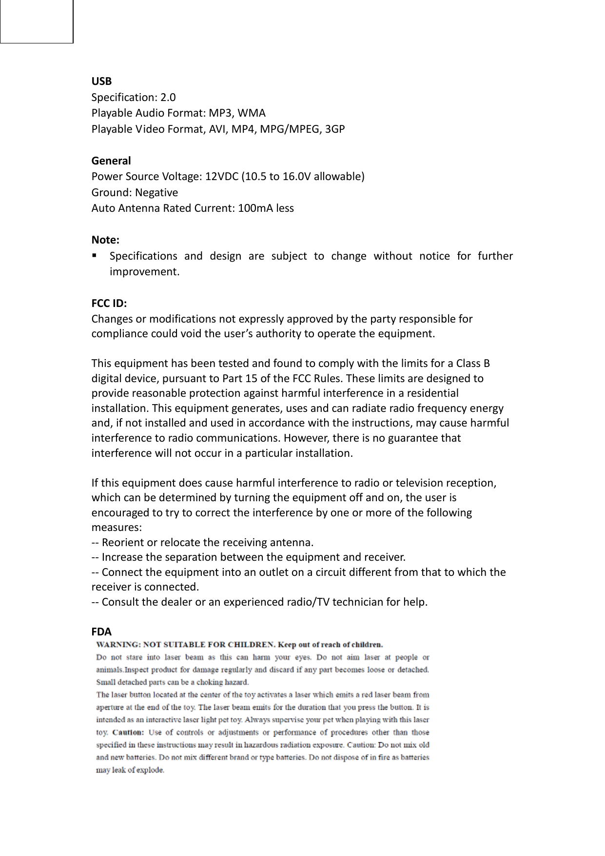 USB Specification: 2.0 Playable Audio Format: MP3, WMA Playable Video Format, AVI, MP4, MPG/MPEG, 3GP  General Power Source Voltage: 12VDC (10.5 to 16.0V allowable) Ground: Negative Auto Antenna Rated Current: 100mA less  Note:  Specifications and design are subject to change without notice for further improvement.  FCC ID:   Changes or modifications not expressly approved by the party responsible for compliance could void the user’s authority to operate the equipment.  This equipment has been tested and found to comply with the limits for a Class B digital device, pursuant to Part 15 of the FCC Rules. These limits are designed to provide reasonable protection against harmful interference in a residential installation. This equipment generates, uses and can radiate radio frequency energy and, if not installed and used in accordance with the instructions, may cause harmful interference to radio communications. However, there is no guarantee that interference will not occur in a particular installation.  If this equipment does cause harmful interference to radio or television reception, which can be determined by turning the equipment off and on, the user is encouraged to try to correct the interference by one or more of the following measures: -- Reorient or relocate the receiving antenna. -- Increase the separation between the equipment and receiver. -- Connect the equipment into an outlet on a circuit different from that to which the receiver is connected. -- Consult the dealer or an experienced radio/TV technician for help.  FDA                                                                                                                           
