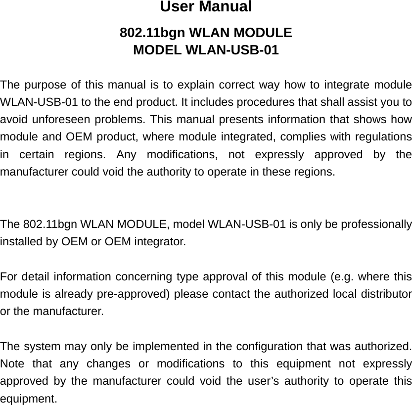 User Manual 802.11bgn WLAN MODULE MODEL WLAN-USB-01  The purpose of this manual is to explain correct way how to integrate module WLAN-USB-01 to the end product. It includes procedures that shall assist you to avoid unforeseen problems. This manual presents information that shows how module and OEM product, where module integrated, complies with regulations in certain regions. Any modifications, not expressly approved by the manufacturer could void the authority to operate in these regions.   The 802.11bgn WLAN MODULE, model WLAN-USB-01 is only be professionally installed by OEM or OEM integrator.  For detail information concerning type approval of this module (e.g. where this module is already pre-approved) please contact the authorized local distributor or the manufacturer.  The system may only be implemented in the configuration that was authorized. Note that any changes or modifications to this equipment not expressly approved by the manufacturer could void the user’s authority to operate this equipment. 