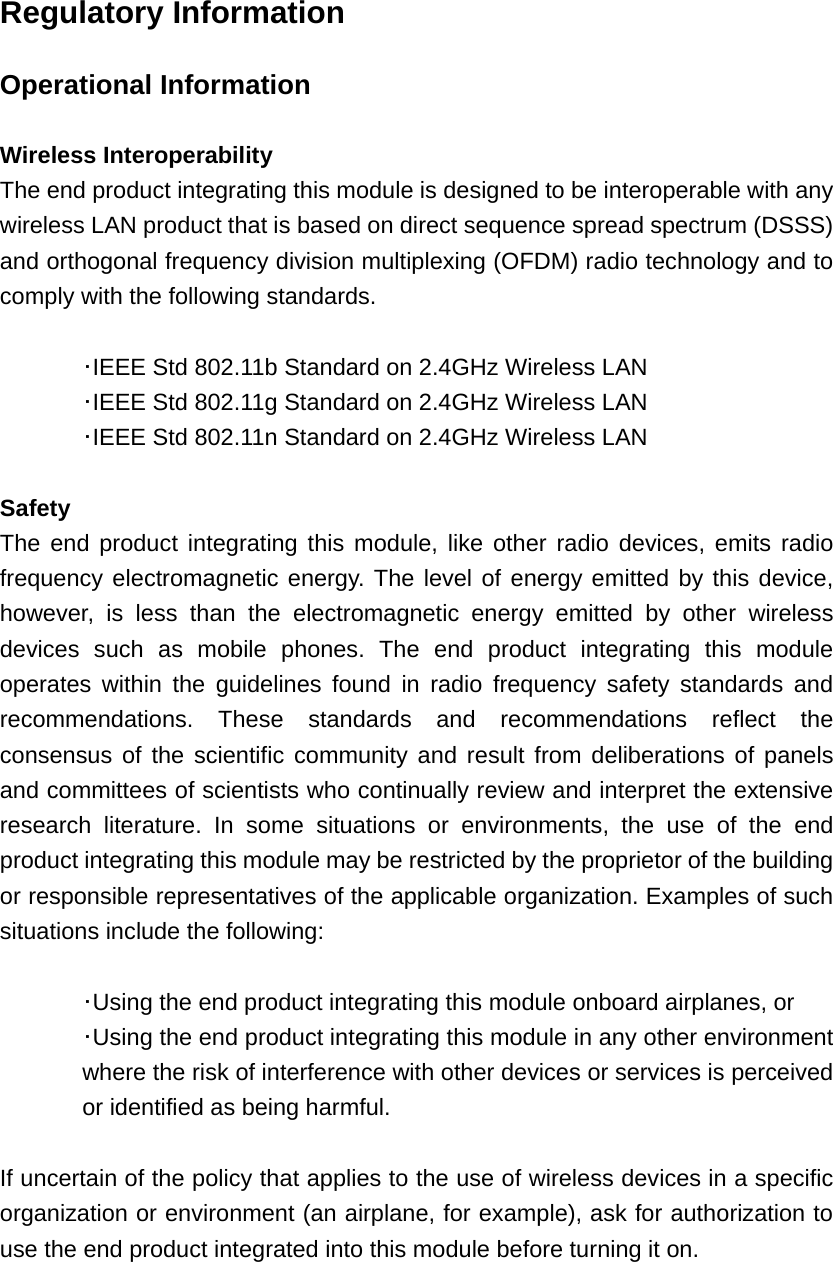 Regulatory Information  Operational Information  Wireless Interoperability The end product integrating this module is designed to be interoperable with any wireless LAN product that is based on direct sequence spread spectrum (DSSS) and orthogonal frequency division multiplexing (OFDM) radio technology and to comply with the following standards.   ･IEEE Std 802.11b Standard on 2.4GHz Wireless LAN  ･IEEE Std 802.11g Standard on 2.4GHz Wireless LAN  ･IEEE Std 802.11n Standard on 2.4GHz Wireless LAN  Safety The end product integrating this module, like other radio devices, emits radio frequency electromagnetic energy. The level of energy emitted by this device, however, is less than the electromagnetic energy emitted by other wireless devices such as mobile phones. The end product integrating this module operates within the guidelines found in radio frequency safety standards and recommendations. These standards and recommendations reflect the consensus of the scientific community and result from deliberations of panels and committees of scientists who continually review and interpret the extensive research literature. In some situations or environments, the use of the end product integrating this module may be restricted by the proprietor of the building or responsible representatives of the applicable organization. Examples of such situations include the following:   ･Using the end product integrating this module onboard airplanes, or ･Using the end product integrating this module in any other environment where the risk of interference with other devices or services is perceived or identified as being harmful.  If uncertain of the policy that applies to the use of wireless devices in a specific organization or environment (an airplane, for example), ask for authorization to use the end product integrated into this module before turning it on. 