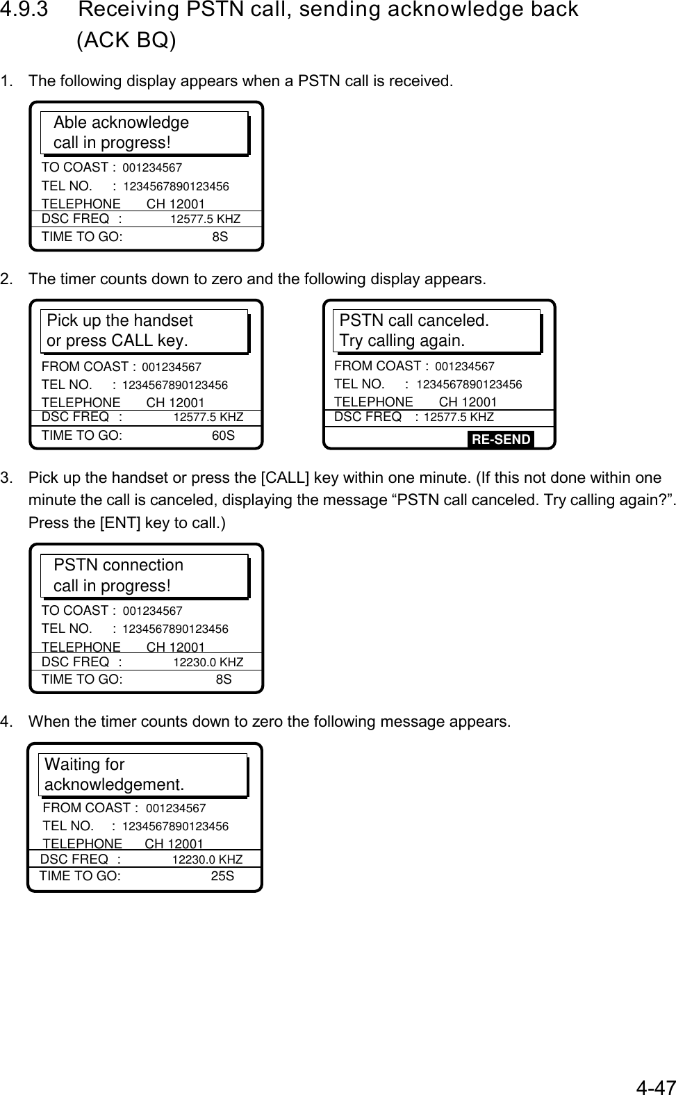 4-474.9.3 Receiving PSTN call, sending acknowledge back       (ACK BQ)1.  The following display appears when a PSTN call is received.Able acknowledgecall in progress!TIME TO GO:     8STO COAST :  001234567 TEL NO.  :  1234567890123456 TELEPHONE       CH 12001DSC FREQ :  12577.5 KHZ2.  The timer counts down to zero and the following display appears.Pick up the handsetor press CALL key.TIME TO GO:     60SFROM COAST : 001234567 TEL NO.  : 1234567890123456 TELEPHONE       CH 12001DSC FREQ : 12577.5 KHZPSTN call canceled.Try calling again.FROM COAST : 001234567 TEL NO.  : 1234567890123456 TELEPHONE       CH 12001DSC FREQ : 12577.5 KHZRE-SEND3.  Pick up the handset or press the [CALL] key within one minute. (If this not done within oneminute the call is canceled, displaying the message “PSTN call canceled. Try calling again?”.Press the [ENT] key to call.)PSTN connectioncall in progress!TIME TO GO:      8STO COAST :  001234567 TEL NO.  :  1234567890123456 TELEPHONE       CH 12001DSC FREQ :  12230.0 KHZ4.  When the timer counts down to zero the following message appears.Waiting foracknowledgement.TIME TO GO:     25SDSC FREQ : 12230.0 KHZFROM COAST : 001234567 TEL NO.  : 1234567890123456 TELEPHONE      CH 12001