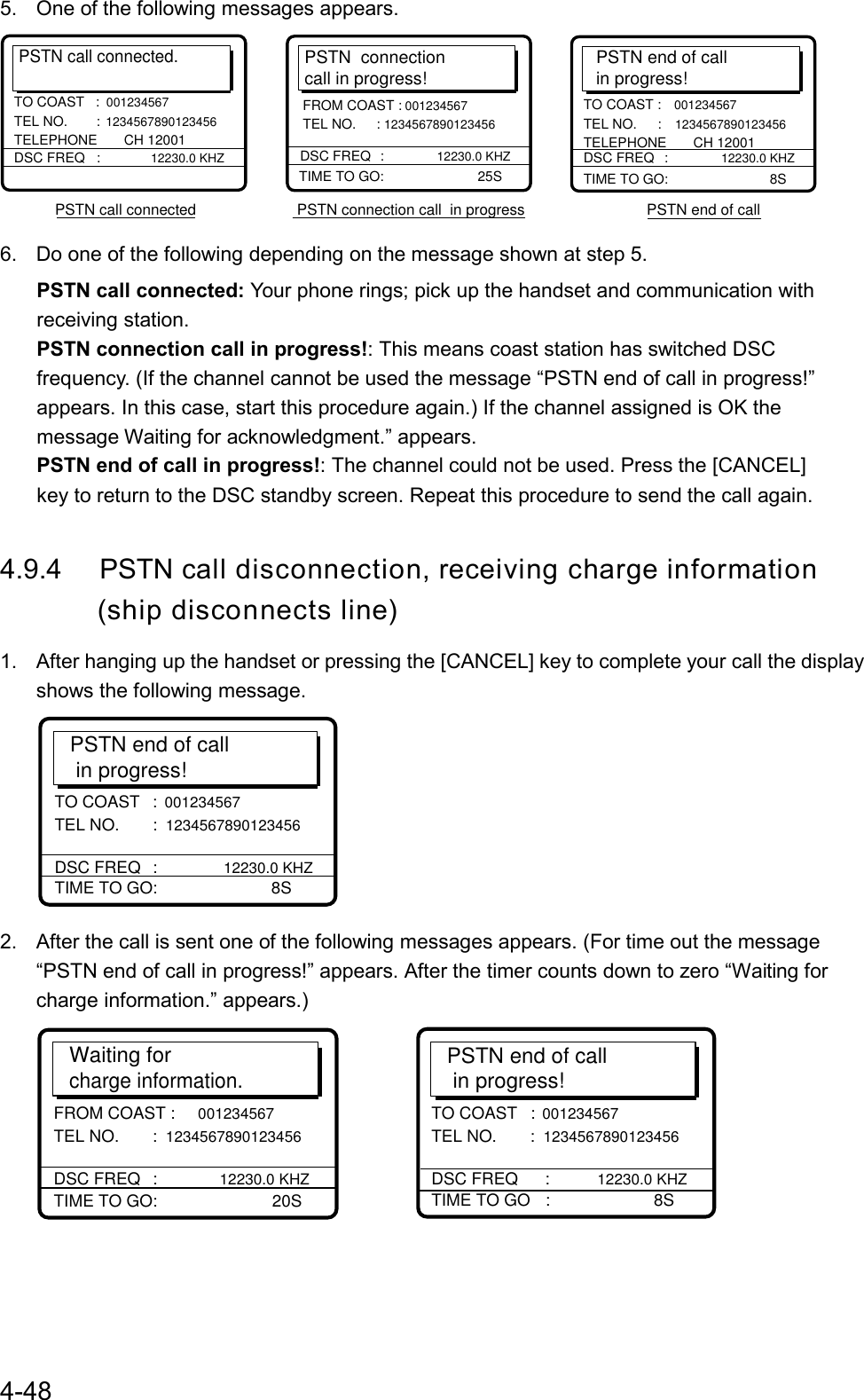 4-485.  One of the following messages appears.PSTN call connected.DSC FREQ   : 12230.0 KHZTO COAST   :001234567 TEL NO.  : 1234567890123456 TELEPHONE       CH 12001PSTN call connected                        PSTN connection call  in progress                             PSTN end of callPSTN  connectioncall in progress!TIME TO GO:     25SDSC FREQ     :  12230.0 KHZFROM COAST : 001234567 TEL NO.     : 1234567890123456PSTN end of callin progress!TIME TO GO:       8STO COAST : 001234567 TEL NO.  : 1234567890123456 TELEPHONE       CH 12001DSC FREQ   : 12230.0 KHZ6.  Do one of the following depending on the message shown at step 5.PSTN call connected: Your phone rings; pick up the handset and communication withreceiving station.PSTN connection call in progress!: This means coast station has switched DSCfrequency. (If the channel cannot be used the message “PSTN end of call in progress!”appears. In this case, start this procedure again.) If the channel assigned is OK themessage Waiting for acknowledgment.” appears.PSTN end of call in progress!: The channel could not be used. Press the [CANCEL]key to return to the DSC standby screen. Repeat this procedure to send the call again.4.9.4 PSTN call disconnection, receiving charge information       (ship disconnects line)1.  After hanging up the handset or pressing the [CANCEL] key to complete your call the displayshows the following message.PSTN end of call  in progress!TIME TO GO:     8STO COAST :  001234567 TEL NO.      :  1234567890123456 DSC FREQ     :  12230.0 KHZ2.  After the call is sent one of the following messages appears. (For time out the message“PSTN end of call in progress!” appears. After the timer counts down to zero “Waiting forcharge information.” appears.)Waiting for charge information.TIME TO GO:     20SFROM COAST : 001234567 TEL NO.      : 1234567890123456 DSC FREQ     : 12230.0 KHZPSTN end of call  in progress!TIME TO GO  :                    8STO COAST  : 001234567 TEL NO.      : 1234567890123456 DSC FREQ     :         12230.0 KHZ