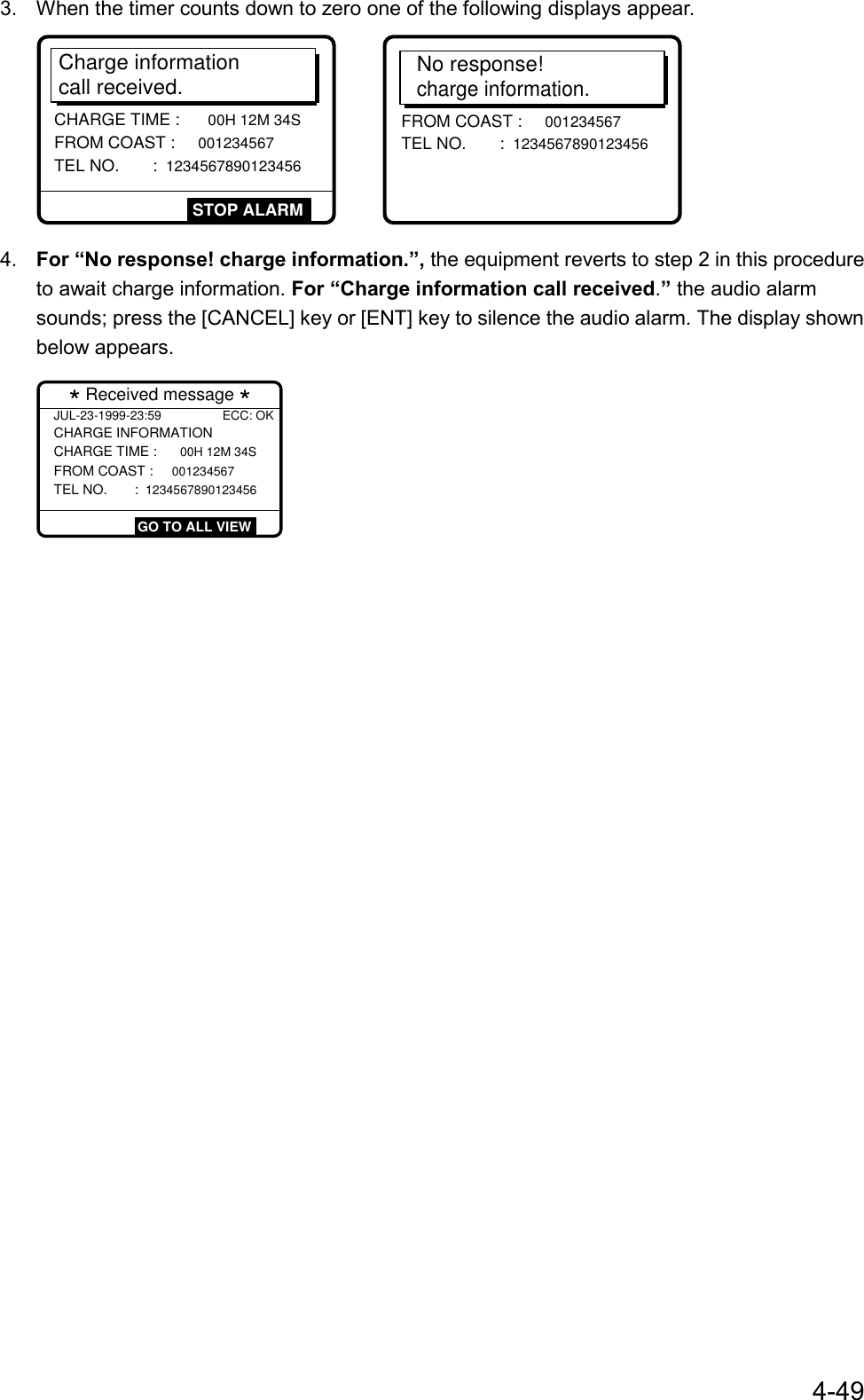 4-493.  When the timer counts down to zero one of the following displays appear.Charge information call received.CHARGE TIME : 00H 12M 34S FROM COAST : 001234567 TEL NO.      : 1234567890123456STOP ALARMNo response!charge information.FROM COAST : 001234567 TEL NO.      : 1234567890123456 4.  For “No response! charge information.”, the equipment reverts to step 2 in this procedureto await charge information. For “Charge information call received.” the audio alarmsounds; press the [CANCEL] key or [ENT] key to silence the audio alarm. The display shownbelow appears.JUL-23-1999-23:59 ECC: OKCHARGE INFORMATION CHARGE TIME : 00H 12M 34S FROM COAST : 001234567 TEL NO.      : 1234567890123456  * Received message *  GO TO ALL VIEW
