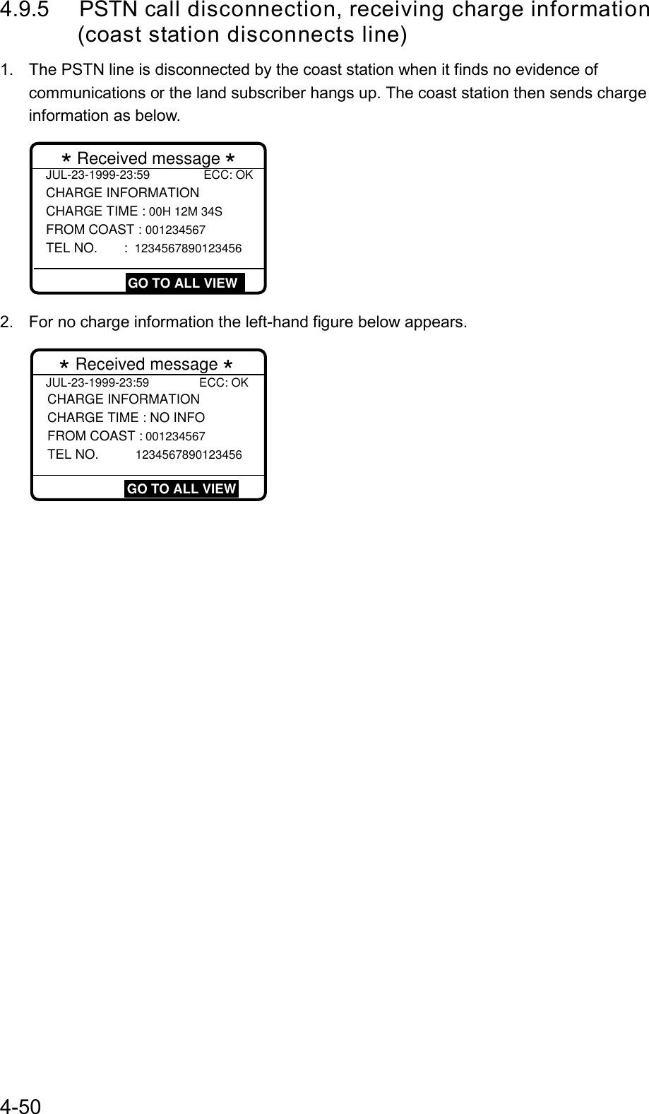 4-504.9.5 PSTN call disconnection, receiving charge information       (coast station disconnects line)1.  The PSTN line is disconnected by the coast station when it finds no evidence ofcommunications or the land subscriber hangs up. The coast station then sends chargeinformation as below.JUL-23-1999-23:59                ECC: OK CHARGE INFORMATION CHARGE TIME : 00H 12M 34S  FROM COAST : 001234567 TEL NO.  :  1234567890123456* Received message *  GO TO ALL VIEW2.  For no charge information the left-hand figure below appears.JUL-23-1999-23:59               ECC: OK CHARGE INFORMATION CHARGE TIME : NO INFO FROM COAST : 001234567 TEL NO.  1234567890123456* Received message * GO TO ALL VIEW