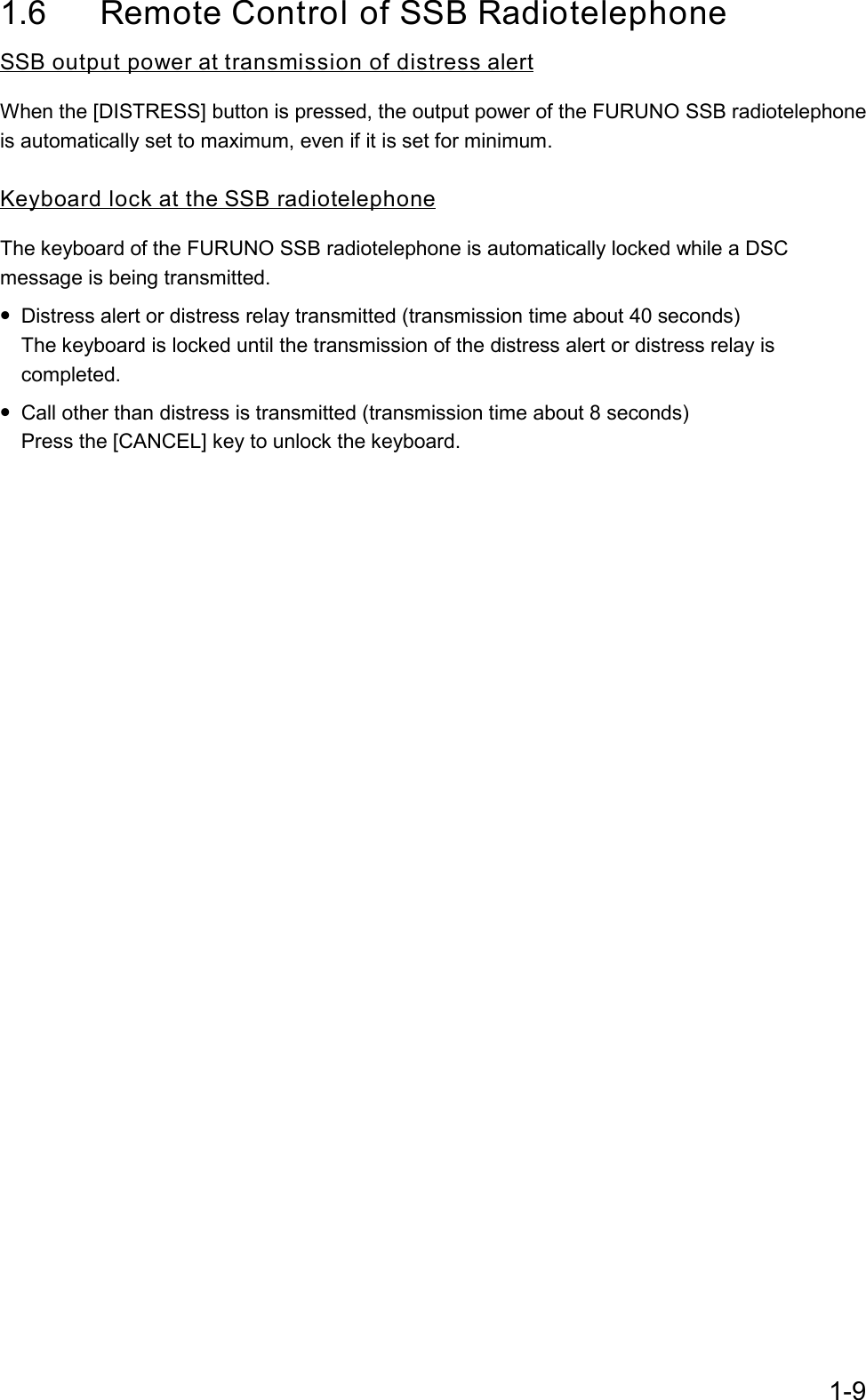 1-91.6  Remote Control of SSB RadiotelephoneSSB output power at transmission of distress alertWhen the [DISTRESS] button is pressed, the output power of the FURUNO SSB radiotelephoneis automatically set to maximum, even if it is set for minimum.Keyboard lock at the SSB radiotelephoneThe keyboard of the FURUNO SSB radiotelephone is automatically locked while a DSCmessage is being transmitted.• Distress alert or distress relay transmitted (transmission time about 40 seconds)The keyboard is locked until the transmission of the distress alert or distress relay iscompleted.• Call other than distress is transmitted (transmission time about 8 seconds)Press the [CANCEL] key to unlock the keyboard.