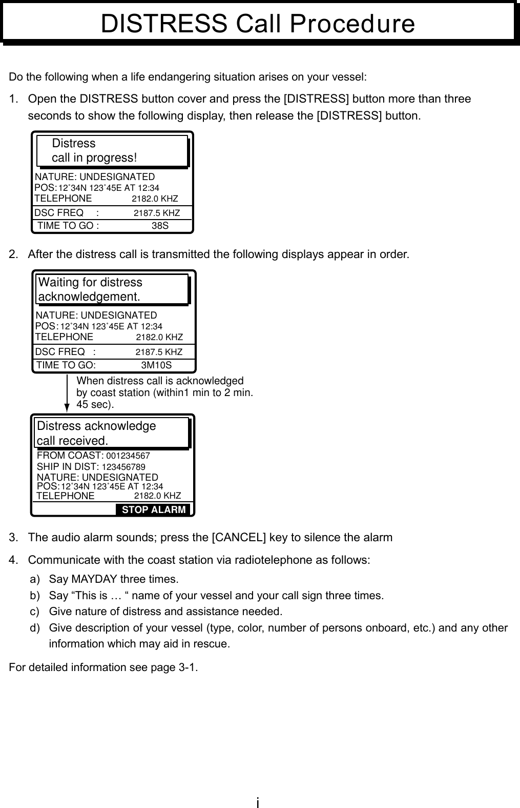 iDISTRESS Call ProcedureDo the following when a life endangering situation arises on your vessel:1.  Open the DISTRESS button cover and press the [DISTRESS] button more than threeseconds to show the following display, then release the [DISTRESS] button.Distress call in progress!TIME TO GO :                    38SNATURE: UNDESIGNATEDPOS:  12˚34N 123˚45E AT 12:34 TELEPHONE         2182.0 KHZDSC FREQ    :   2187.5 KHZ2.  After the distress call is transmitted the following displays appear in order.Waiting for distress acknowledgement.TIME TO GO:                 3M10SNATURE: UNDESIGNATEDPOS :  12˚34N 123˚45E AT 12:34 TELEPHONE          2182.0 KHZDSC FREQ   :   2187.5 KHZSHIP IN DIST: 123456789  POS: 12˚34N 123˚45E AT 12:34TELEPHONE           2182.0 KHZFROM COAST: 001234567NATURE: UNDESIGNATEDDistress acknowledge call received. STOP ALARMWhen distress call is acknowledgedby coast station (within1 min to 2 min.45 sec).3.  The audio alarm sounds; press the [CANCEL] key to silence the alarm4.  Communicate with the coast station via radiotelephone as follows:a)  Say MAYDAY three times.b)  Say “This is … “ name of your vessel and your call sign three times.c)  Give nature of distress and assistance needed.d)  Give description of your vessel (type, color, number of persons onboard, etc.) and any otherinformation which may aid in rescue.For detailed information see page 3-1.
