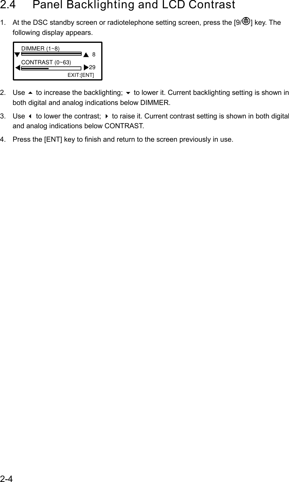 2-42.4 Panel Backlighting and LCD Contrast1.  At the DSC standby screen or radiotelephone setting screen, press the [9/ ] key. Thefollowing display appears.EXIT:[ENT]8 29DIMMER (1~8)CONTRAST (0~63)2. Use  to increase the backlighting;  to lower it. Current backlighting setting is shown inboth digital and analog indications below DIMMER.3. Use  to lower the contrast;  to raise it. Current contrast setting is shown in both digitaland analog indications below CONTRAST.4.  Press the [ENT] key to finish and return to the screen previously in use.