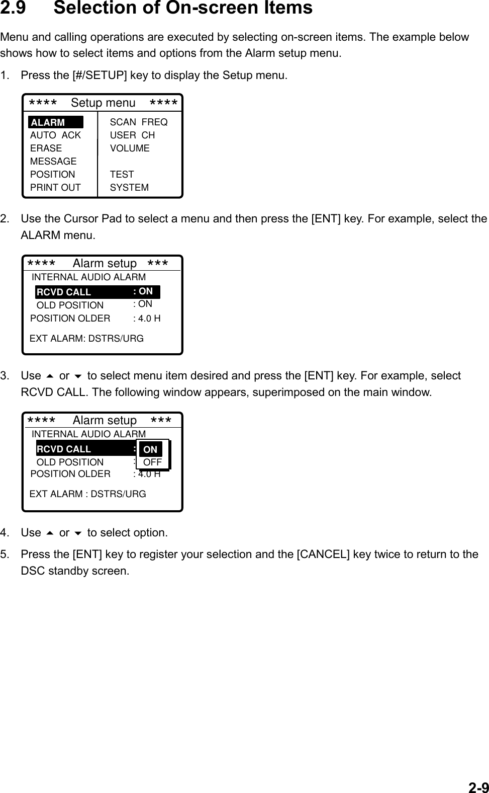 2-92.9 Selection of On-screen ItemsMenu and calling operations are executed by selecting on-screen items. The example belowshows how to select items and options from the Alarm setup menu.1.  Press the [#/SETUP] key to display the Setup menu. ****    Setup menu    ****SCAN  FREQ USER  CH VOLUME TEST SYSTEMALARM     AUTO  ACK ERASEMESSAGE POSITION PRINT OUT2.  Use the Cursor Pad to select a menu and then press the [ENT] key. For example, select theALARM menu.****     Alarm setup   ***   RCVD CALL    OLD POSITION POSITION OLDER    EXT ALARM: DSTRS/URG: ON : ON : 4.0 HINTERNAL AUDIO ALARM 3. Use  or  to select menu item desired and press the [ENT] key. For example, selectRCVD CALL. The following window appears, superimposed on the main window.****     Alarm setup    ***   RCVD CALL    OLD POSITION POSITION OLDER    EXT ALARM : DSTRS/URG: ON : ON : 4.0 HINTERNAL AUDIO ALARM ONN OFF4. Use  or  to select option.5.  Press the [ENT] key to register your selection and the [CANCEL] key twice to return to theDSC standby screen.