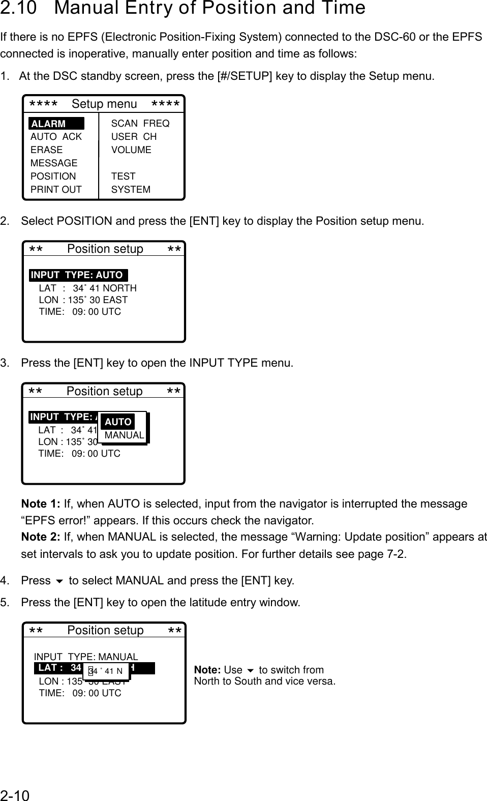 2-102.10 Manual Entry of Position and TimeIf there is no EPFS (Electronic Position-Fixing System) connected to the DSC-60 or the EPFSconnected is inoperative, manually enter position and time as follows:1.  At the DSC standby screen, press the [#/SETUP] key to display the Setup menu. ****    Setup menu    ****SCAN  FREQ USER  CH VOLUME TEST SYSTEMALARM     AUTO  ACK ERASEMESSAGE POSITION PRINT OUT2. Select POSITION and press the [ENT] key to display the Position setup menu. **       Position setup       **INPUT  TYPE: AUTO     LAT :   34˚ 41 NORTH   LON : 135˚ 30 EAST   TIME:   09: 00 UTC                 3. Press the [ENT] key to open the INPUT TYPE menu. **       Position setup       **INPUT  TYPE: AUTO     LAT :   34˚ 41 NORTH   LON : 135˚ 30 EAST   TIME:   09: 00 UTC                 AUTON MANUALNote 1: If, when AUTO is selected, input from the navigator is interrupted the message“EPFS error!” appears. If this occurs check the navigator.Note 2: If, when MANUAL is selected, the message “Warning: Update position” appears atset intervals to ask you to update position. For further details see page 7-2.4. Press  to select MANUAL and press the [ENT] key.5. Press the [ENT] key to open the latitude entry window. **       Position setup       **INPUT  TYPE: MANUAL  34˚ 41   LON : 135˚ 30 EAST   TIME:   09: 00 UTC            Note: Use   to switch from North to South and vice versa.    LAT :   34˚ 41 NORTH    12     34 ˚ 41 N