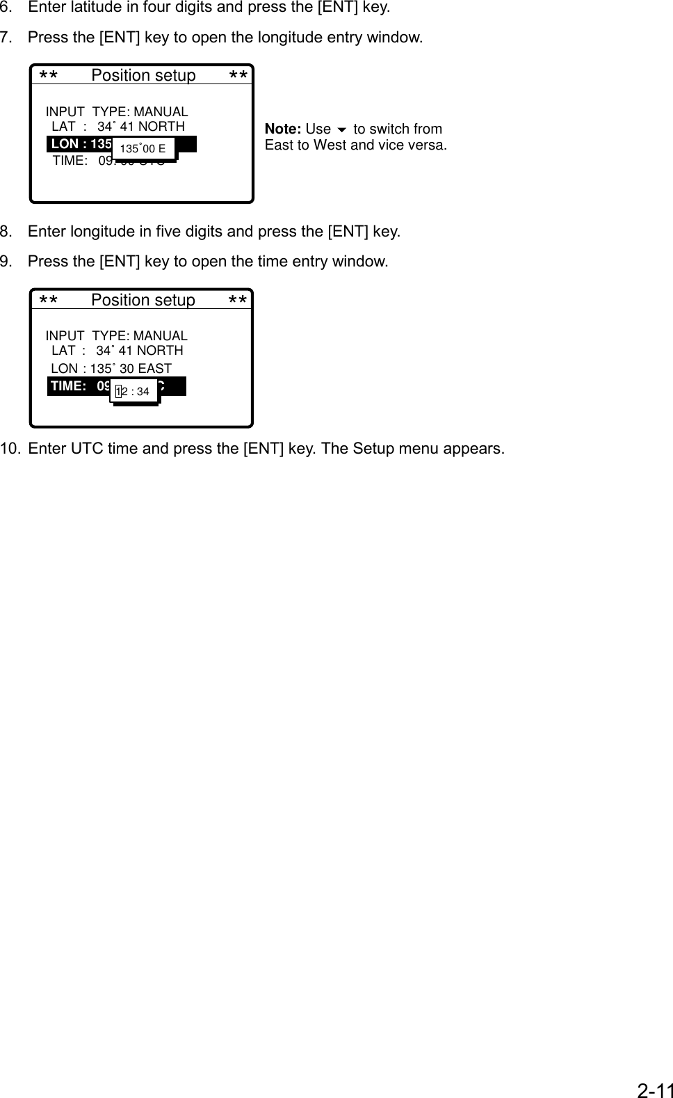 2-116. Enter latitude in four digits and press the [ENT] key.7. Press the [ENT] key to open the longitude entry window. **       Position setup       **INPUT  TYPE: MANUAL     LAT:   34˚ 41 NORTH   LON : 135˚ 30 EAST   TIME:   09: 00 UTC            Note: Use   to switch from East to West and vice versa.    LAT  :   34˚ 41 NORTHLON : 135˚ 30 EAST135˚00 E8. Enter longitude in five digits and press the [ENT] key.9. Press the [ENT] key to open the time entry window. **       Position setup       **INPUT  TYPE: MANUAL     LAT :   34˚ 41 NORTH   LON : 135˚ 30 EAST   TIME :   09: 00 UTC               LAT :   34˚ 41 NORTHLON : 135˚ 30 EAST   TIME:   09: 00 UTC 12 : 34 10. Enter UTC time and press the [ENT] key. The Setup menu appears.