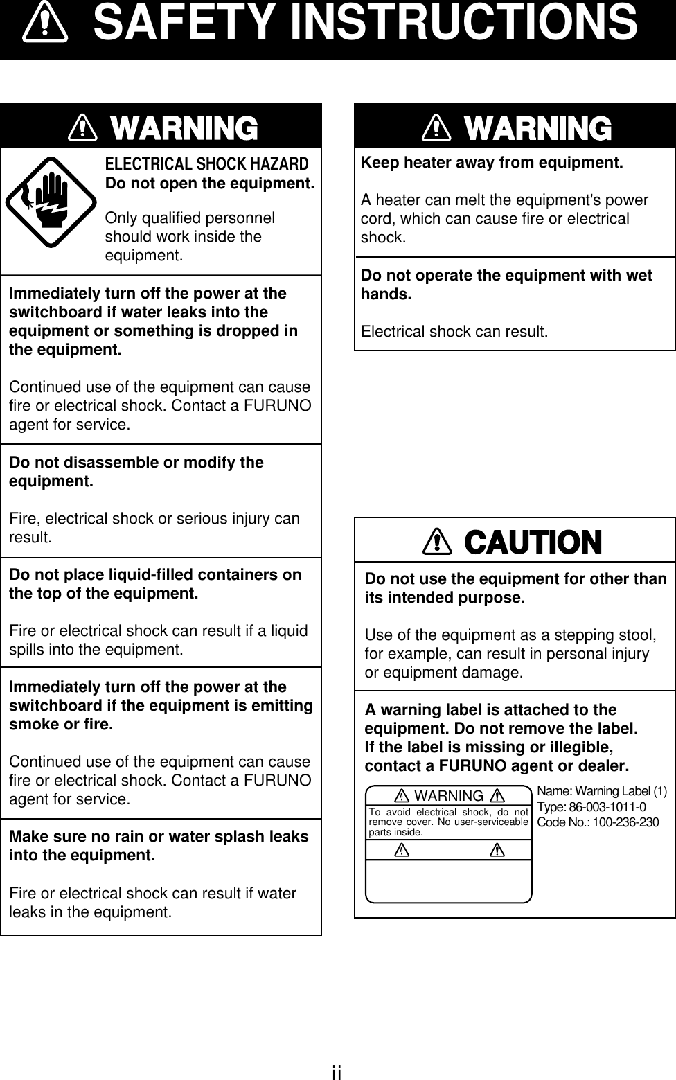 iiSAFETY INSTRUCTIONSWARNINGImmediately turn off the power at theswitchboard if water leaks into theequipment or something is dropped inthe equipment.Continued use of the equipment can causefire or electrical shock. Contact a FURUNOagent for service.Do not disassemble or modify theequipment.Fire, electrical shock or serious injury canresult.Do not place liquid-filled containers onthe top of the equipment.Fire or electrical shock can result if a liquidspills into the equipment.Immediately turn off the power at theswitchboard if the equipment is emittingsmoke or fire.Continued use of the equipment can causefire or electrical shock. Contact a FURUNOagent for service.Make sure no rain or water splash leaksinto the equipment.Fire or electrical shock can result if waterleaks in the equipment.ELECTRICAL SHOCK HAZARD Do not open the equipment.Only qualified personnelshould work inside theequipment.WARNINGKeep heater away from equipment.A heater can melt the equipment&apos;s powercord, which can cause fire or electricalshock.Do not operate the equipment with wethands.Electrical shock can result.CAUTIONDo not use the equipment for other thanits intended purpose.Use of the equipment as a stepping stool,for example, can result in personal injuryor equipment damage.A warning label is attached to the equipment. Do not remove the label.If the label is missing or illegible,contact a FURUNO agent or dealer.WARNINGTo avoid electrical shock, do not remove cover. No user-serviceable parts inside.Name: Warning Label (1)Type: 86-003-1011-0Code No.: 100-236-230