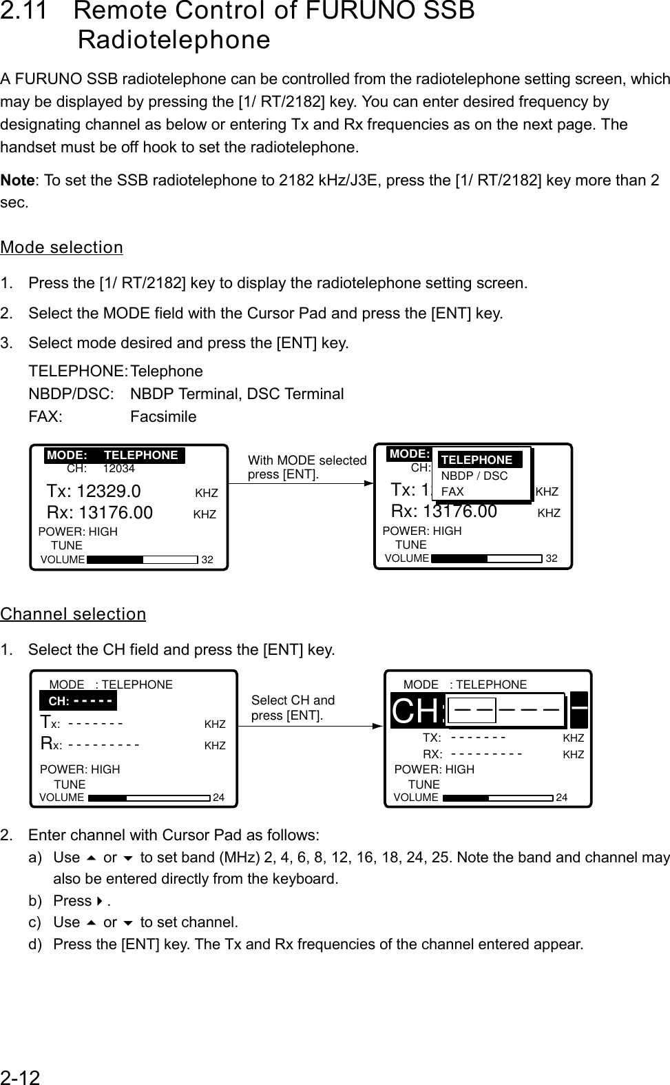 2-122.11 Remote Control of FURUNO SSB      RadiotelephoneA FURUNO SSB radiotelephone can be controlled from the radiotelephone setting screen, whichmay be displayed by pressing the [1/ RT/2182] key. You can enter desired frequency bydesignating channel as below or entering Tx and Rx frequencies as on the next page. Thehandset must be off hook to set the radiotelephone.Note: To set the SSB radiotelephone to 2182 kHz/J3E, press the [1/ RT/2182] key more than 2sec.Mode selection1.  Press the [1/ RT/2182] key to display the radiotelephone setting screen.2.  Select the MODE field with the Cursor Pad and press the [ENT] key.3.  Select mode desired and press the [ENT] key.TELEPHONE: TelephoneNBDP/DSC: NBDP Terminal, DSC TerminalFAX: FacsimileWith MODE selectedpress [ENT].MODE: TELEPHONE      CH: 12034VOLUME 32Tx: 12329.0   KHZRx: 13176.00        KHZ POWER: HIGH    TUNE      MODE: TELEPHONE      CH: 12034VOLUME 32Tx: 12329.0          KHZRx: 13176.00        KHZ POWER: HIGH    TUNE         MODE:     TELEPHONE MODE:     TELEPHONETELEPHONE NBDP / DSC FAXChannel selection1.  Select the CH field and press the [ENT] key.Select CH andpress [ENT].                    TX: -------KHZ     RX: ---------KHZ POWER: HIGH   CH:12O34MODE : TELEPHONEVOLUME 24TUNE------                    Tx: -------                KHZ Rx: ---------                KHZ     POWER: HIGH   MODE : TELEPHONEVOLUME 24TUNECH: -----2.  Enter channel with Cursor Pad as follows:a) Use  or  to set band (MHz) 2, 4, 6, 8, 12, 16, 18, 24, 25. Note the band and channel mayalso be entered directly from the keyboard.b) Press.c) Use  or  to set channel.d)  Press the [ENT] key. The Tx and Rx frequencies of the channel entered appear.