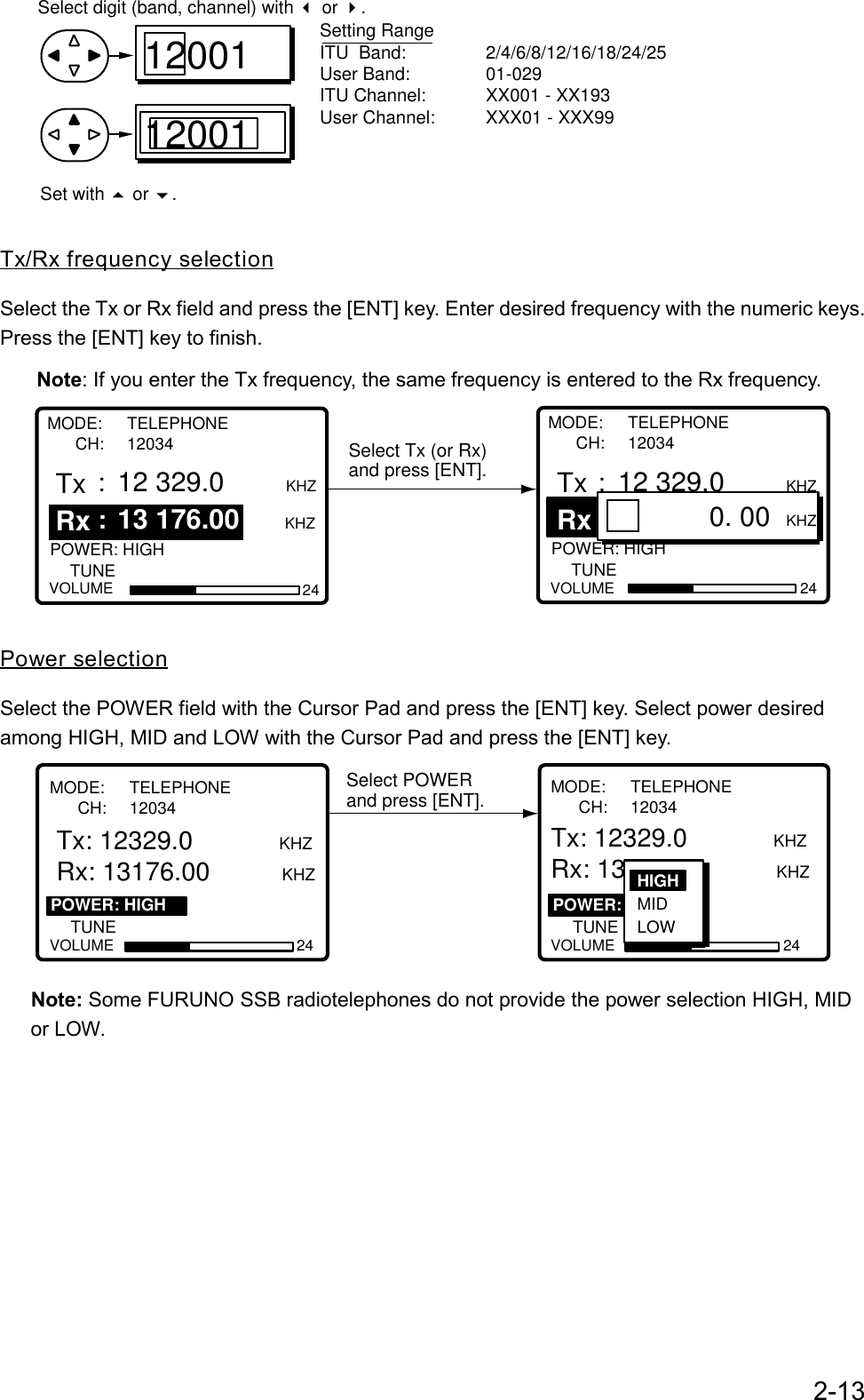 2-131200112001Setting RangeITU  Band: 2/4/6/8/12/16/18/24/25User Band: 01-029 ITU Channel: XX001 - XX193User Channel: XXX01 - XXX99Select digit (band, channel) with   or  .Set with   or  .Tx/Rx frequency selectionSelect the Tx or Rx field and press the [ENT] key. Enter desired frequency with the numeric keys.Press the [ENT] key to finish.Note: If you enter the Tx frequency, the same frequency is entered to the Rx frequency.Select Tx (or Rx)and press [ENT].                                                              POWER: HIGH  VOLUME 24TUNETx : 12 329.0    KHZ  KHZ                                                              POWER: HIGH  VOLUME 24TUNETx Rx: 12 329.0    KHZ : 13 176.00                             0. 00 KHZMODE: TELEPHONE      CH: 12034MODE: TELEPHONE      CH: 12034Rx: 13 176.00Power selectionSelect the POWER field with the Cursor Pad and press the [ENT] key. Select power desiredamong HIGH, MID and LOW with the Cursor Pad and press the [ENT] key.Select POWERand press [ENT].                                                               POWER: HIGH  VOLUME 24TUNE                                                                : HIGH POWER:  VOLUME 24TUNE   : OK:  Tx: 12329.0            KHZRx: 13176.00          KHZTx: 12329.0            KHZRx: 13176.00          KHZMODE: TELEPHONE      CH: 12034HIGH MID LOWMODE: TELEPHONE      CH: 12034   Note: Some FURUNO SSB radiotelephones do not provide the power selection HIGH, MID   or LOW.
