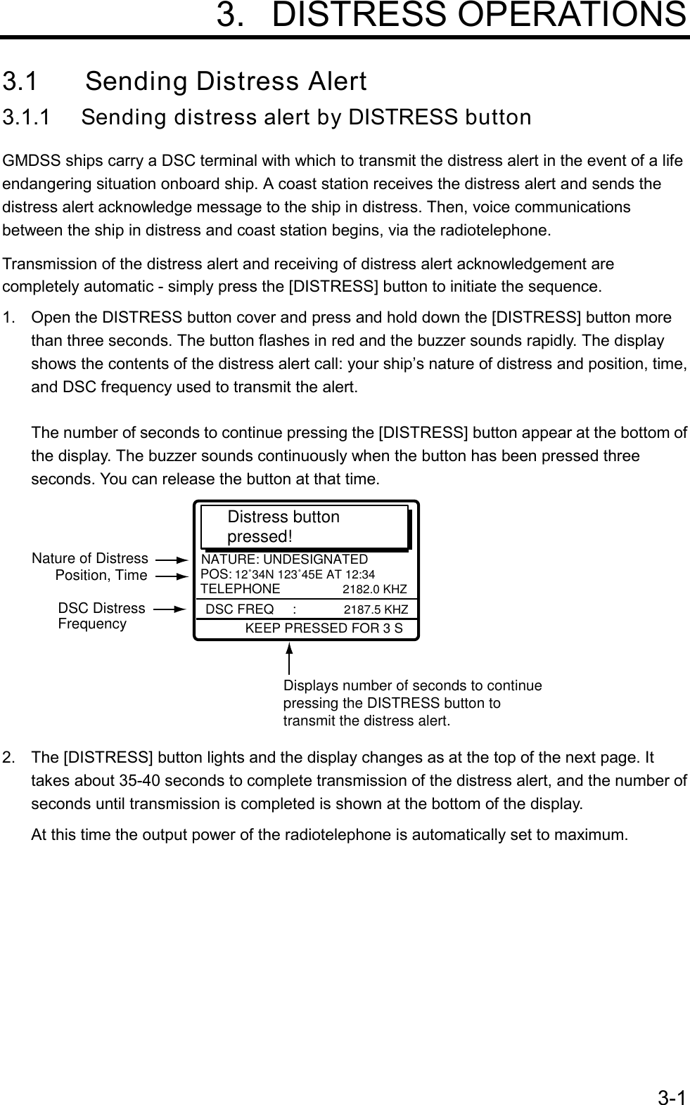 3-1 3. DISTRESS OPERATIONS3.1 Sending Distress Alert3.1.1 Sending distress alert by DISTRESS buttonGMDSS ships carry a DSC terminal with which to transmit the distress alert in the event of a lifeendangering situation onboard ship. A coast station receives the distress alert and sends thedistress alert acknowledge message to the ship in distress. Then, voice communicationsbetween the ship in distress and coast station begins, via the radiotelephone.Transmission of the distress alert and receiving of distress alert acknowledgement arecompletely automatic - simply press the [DISTRESS] button to initiate the sequence.1.  Open the DISTRESS button cover and press and hold down the [DISTRESS] button morethan three seconds. The button flashes in red and the buzzer sounds rapidly. The displayshows the contents of the distress alert call: your ship’s nature of distress and position, time,and DSC frequency used to transmit the alert.The number of seconds to continue pressing the [DISTRESS] button appear at the bottom ofthe display. The buzzer sounds continuously when the button has been pressed threeseconds. You can release the button at that time.       KEEP PRESSED FOR 3 SNATURE: UNDESIGNATEDPOS:12˚34N 123˚45E AT 12:34TELEPHONE           2182.0 KHZ   Distress button pressed! Displays number of seconds to continuepressing the DISTRESS button to transmit the distress alert.DSC FREQ     :2187.5 KHZNature of DistressPosition, TimeDSC DistressFrequency2.  The [DISTRESS] button lights and the display changes as at the top of the next page. Ittakes about 35-40 seconds to complete transmission of the distress alert, and the number ofseconds until transmission is completed is shown at the bottom of the display.At this time the output power of the radiotelephone is automatically set to maximum.