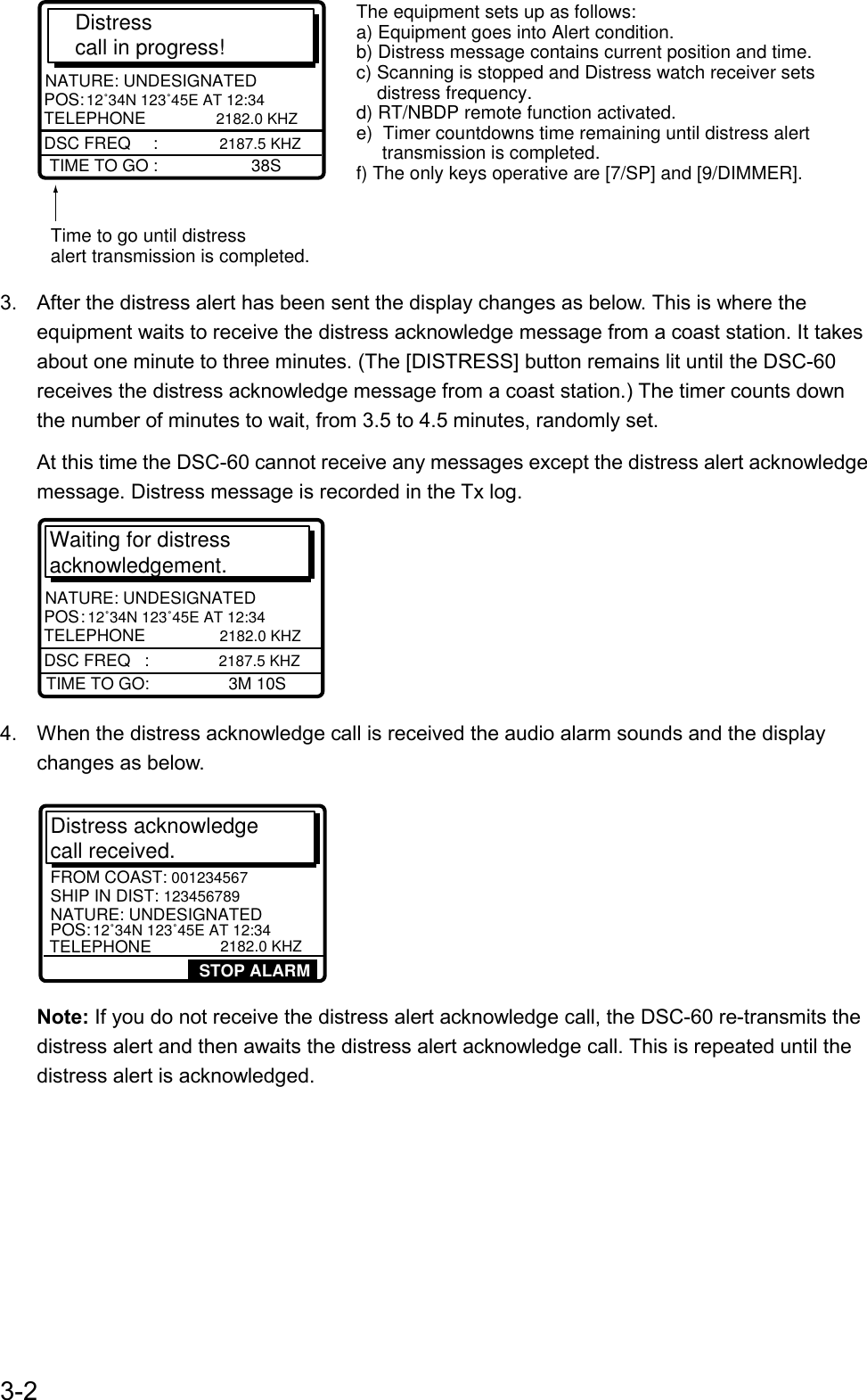 3-2Distress call in progress!TIME TO GO :                    38SNATURE: UNDESIGNATEDPOS:  12˚34N 123˚45E AT 12:34 TELEPHONE         2182.0 KHZDSC FREQ    :   2187.5 KHZTime to go until distressalert transmission is completed.The equipment sets up as follows:a) Equipment goes into Alert condition.b) Distress message contains current position and time.c) Scanning is stopped and Distress watch receiver sets    distress frequency.d) RT/NBDP remote function activated.e)  Timer countdowns time remaining until distress alert     transmission is completed.f) The only keys operative are [7/SP] and [9/DIMMER].3.  After the distress alert has been sent the display changes as below. This is where theequipment waits to receive the distress acknowledge message from a coast station. It takesabout one minute to three minutes. (The [DISTRESS] button remains lit until the DSC-60receives the distress acknowledge message from a coast station.) The timer counts downthe number of minutes to wait, from 3.5 to 4.5 minutes, randomly set.At this time the DSC-60 cannot receive any messages except the distress alert acknowledgemessage. Distress message is recorded in the Tx log.Waiting for distress acknowledgement.TIME TO GO:                 3M 10SNATURE: UNDESIGNATEDPOS :   12˚34N 123˚45E AT 12:34 TELEPHONE           2182.0 KHZDSC FREQ   :    2187.5 KHZ4.  When the distress acknowledge call is received the audio alarm sounds and the displaychanges as below.SHIP IN DIST: 123456789  POS: 12˚34N 123˚45E AT 12:34TELEPHONE           2182.0 KHZFROM COAST: 001234567NATURE: UNDESIGNATEDDistress acknowledge call received. STOP ALARMNote: If you do not receive the distress alert acknowledge call, the DSC-60 re-transmits thedistress alert and then awaits the distress alert acknowledge call. This is repeated until thedistress alert is acknowledged.