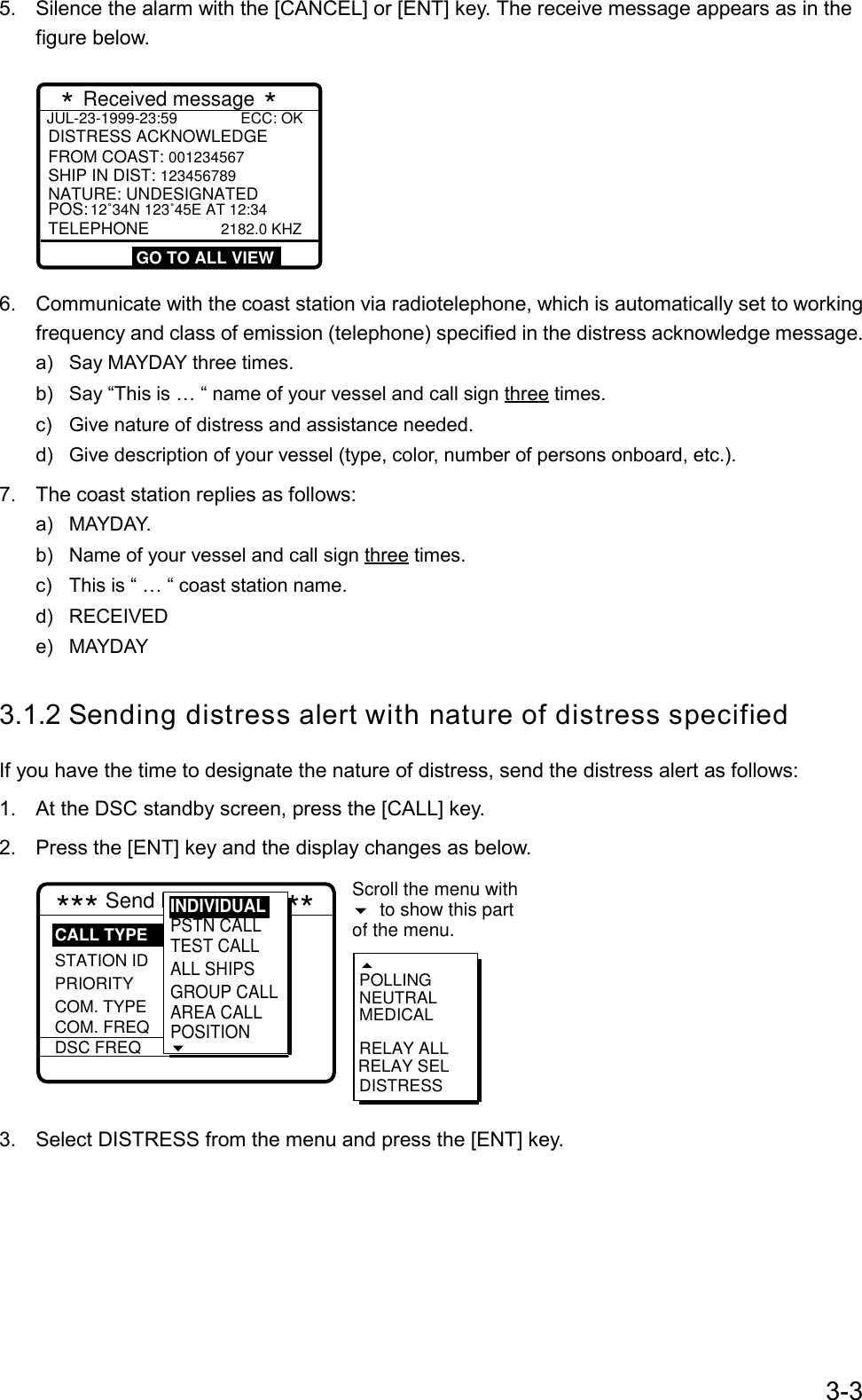 3-35.  Silence the alarm with the [CANCEL] or [ENT] key. The receive message appears as in thefigure below.JUL-23-1999-23:59               ECC: OK    DISTRESS ACKNOWLEDGESHIP IN DIST: 123456789  POS: 12˚34N 123˚45E AT 12:34TELEPHONE             2182.0 KHZFROM COAST: 001234567 NATURE: UNDESIGNATED   * Received message *     GO TO ALL VIEW6.  Communicate with the coast station via radiotelephone, which is automatically set to workingfrequency and class of emission (telephone) specified in the distress acknowledge message.a)  Say MAYDAY three times.b)  Say “This is … “ name of your vessel and call sign three times.c)  Give nature of distress and assistance needed.d)  Give description of your vessel (type, color, number of persons onboard, etc.).7.  The coast station replies as follows:a) MAYDAY.b)  Name of your vessel and call sign three times.c)  This is “ … “ coast station name.d) RECEIVEDe) MAYDAY3.1.2 Sending distress alert with nature of distress specifiedIf you have the time to designate the nature of distress, send the distress alert as follows:1.  At the DSC standby screen, press the [CALL] key.2.  Press the [ENT] key and the display changes as below.*** Send MESSAGE *** STATION IDPRIORITYCOM. TYPECOM. FREQDSC FREQ: All ships: Safety : Telephone :  2187.5 kHzRELAY SELPOLLINGNEUTRALMEDICALRELAY ALLDISTRESSCALL TYPEScroll the menu withto show this partof the menu. PSTN CALLTEST CALLALL SHIPSGROUP CALLAREA CALLPOSITION INDIVIDUAL3.  Select DISTRESS from the menu and press the [ENT] key.