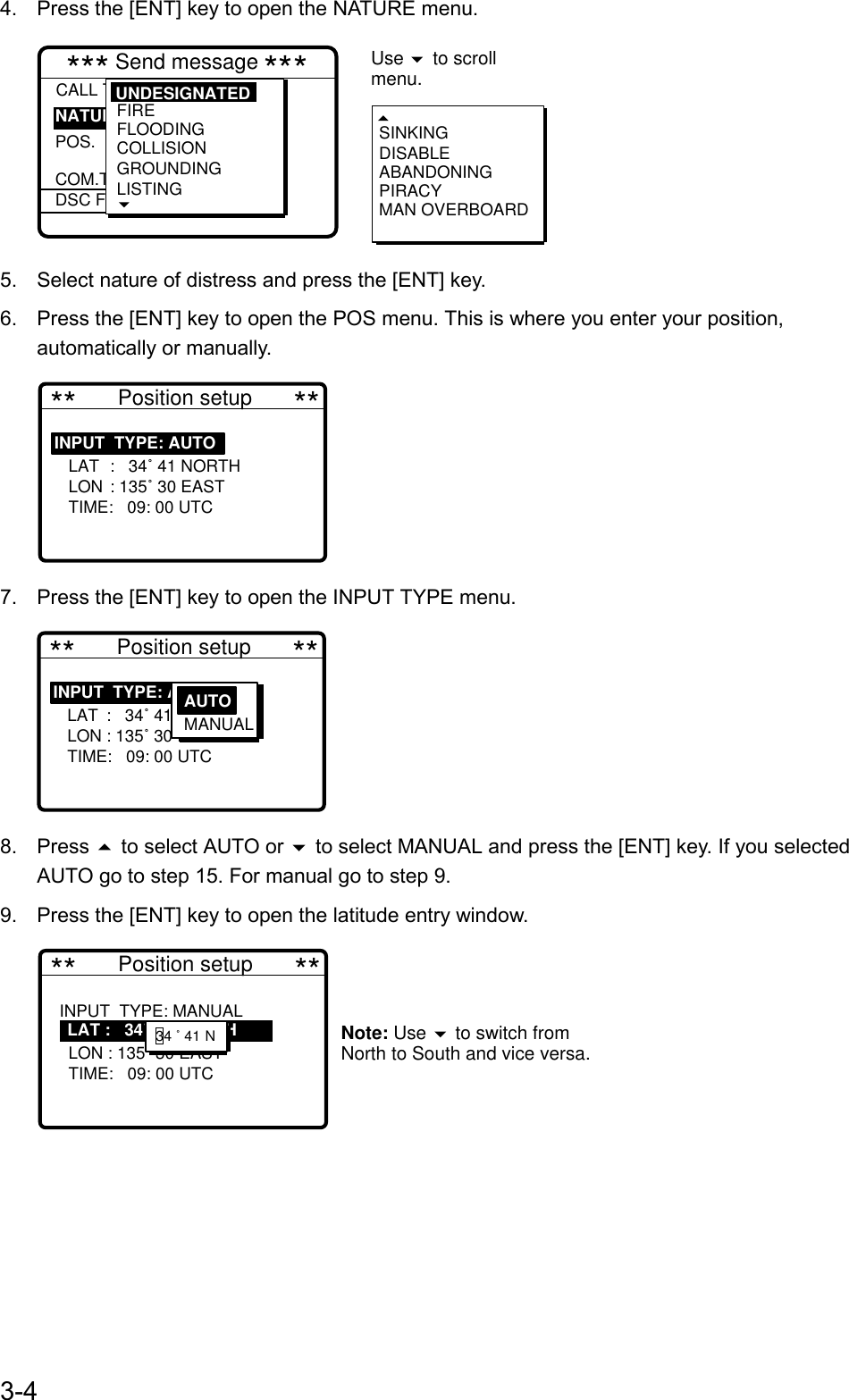 3-44.  Press the [ENT] key to open the NATURE menu.*** Send message ***CALL TYPE :Undesignated  POS. COM.TYPEDSC FREQ : All ships  : 987654321  : :        SINKINGDISABLEABANDONINGPIRACYMAN OVERBOARDNATURE Use   to scrollmenu.FIREFLOODINGCOLLISIONGROUNDINGLISTING UNDESIGNATED5.  Select nature of distress and press the [ENT] key.6.  Press the [ENT] key to open the POS menu. This is where you enter your position,automatically or manually. **       Position setup       **INPUT  TYPE: AUTO     LAT :   34˚ 41 NORTH   LON : 135˚ 30 EAST   TIME:   09: 00 UTC                 7.  Press the [ENT] key to open the INPUT TYPE menu. **       Position setup       **INPUT  TYPE: AUTO     LAT :   34˚ 41 NORTH   LON : 135˚ 30 EAST   TIME:   09: 00 UTC                 AUTON MANUAL8. Press  to select AUTO or  to select MANUAL and press the [ENT] key. If you selectedAUTO go to step 15. For manual go to step 9.9.  Press the [ENT] key to open the latitude entry window. **       Position setup       **INPUT  TYPE: MANUAL  34˚ 41   LON : 135˚ 30 EAST   TIME:   09: 00 UTC            Note: Use   to switch from North to South and vice versa.    LAT :   34˚ 41 NORTH    12     34 ˚ 41 N