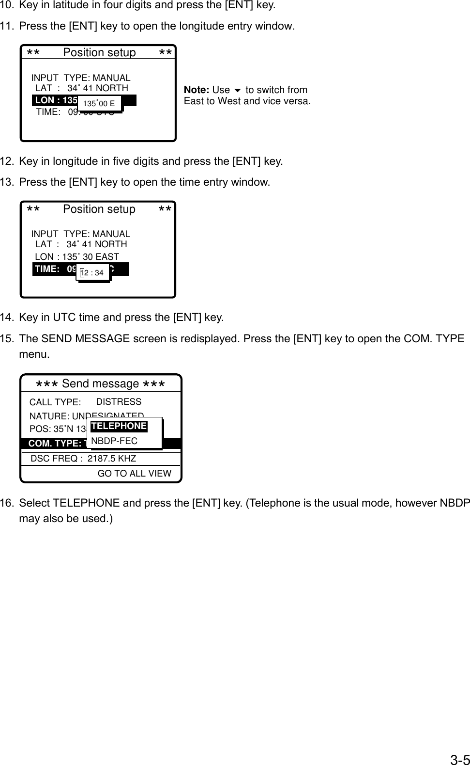 3-510.  Key in latitude in four digits and press the [ENT] key.11.  Press the [ENT] key to open the longitude entry window. **       Position setup       **INPUT  TYPE: MANUAL     LAT:   34˚ 41 NORTH   LON : 135˚ 30 EAST   TIME:   09: 00 UTC            Note: Use   to switch from East to West and vice versa.    LAT  :   34˚ 41 NORTHLON : 135˚ 30 EAST135˚00 E12.  Key in longitude in five digits and press the [ENT] key.13.  Press the [ENT] key to open the time entry window. **       Position setup       **INPUT  TYPE: MANUAL     LAT :   34˚ 41 NORTH   LON : 135˚ 30 EAST   TIME :   09: 00 UTC               LAT :   34˚ 41 NORTHLON : 135˚ 30 EAST   TIME:   09: 00 UTC 12 : 34 14.  Key in UTC time and press the [ENT] key.15.  The SEND MESSAGE screen is redisplayed. Press the [ENT] key to open the COM. TYPEmenu.*** Send message *** NATURE: UNDESIGNATEDPOS: 35˚N 135˚00E AT 23:25DISTRESSCALL TYPE:GO TO ALL VIEWDSC FREQ :  2187.5 KHZCOM. TYPE: TELEPHONENBDP-FECTELEPHONE16.  Select TELEPHONE and press the [ENT] key. (Telephone is the usual mode, however NBDPmay also be used.)