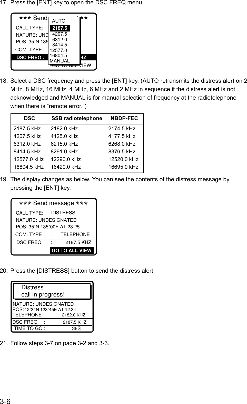 3-617.  Press the [ENT] key to open the DSC FREQ menu.*** Send message *** NATURE: UNDESIGNATEDPOS: 35˚N 135˚00E AT 23:25DISTRESSCALL TYPE:GO TO ALL VIEWCOM. TYPE: TELEPHONEDSC FREQ :            2187.5 KHZ  4207.5  6312.0  8414.5 12577.016804.5MANUAL2187.5AUTO18.  Select a DSC frequency and press the [ENT] key. (AUTO retransmits the distress alert on 2MHz, 8 MHz, 16 MHz, 4 MHz, 6 MHz and 2 MHz in sequence if the distress alert is notacknowledged and MANUAL is for manual selection of frequency at the radiotelephonewhen there is “remote error.”)DSC SSB radiotelephone NBDP-FEC2187.5 kHz4207.5 kHz6312.0 kHz8414.5 kHz12577.0 kHz16804.5 kHz2182.0 kHz4125.0 kHz6215.0 kHz8291.0 kHz12290.0 kHz16420.0 kHz2174.5 kHz4177.5 kHz6268.0 kHz8376.5 kHz12520.0 kHz16695.0 kHz19.  The display changes as below. You can see the contents of the distress message bypressing the [ENT] key.*** Send message *** NATURE: UNDESIGNATEDPOS: 35˚N 135˚00E AT 23:25DISTRESSCALL TYPE:COM. TYPE       :      TELEPHONEDSC FREQ       :          2187.5 KHZGO TO ALL VIEW20.  Press the [DISTRESS] button to send the distress alert.Distress call in progress!TIME TO GO :                    38SNATURE: UNDESIGNATEDPOS:  12˚34N 123˚45E AT 12:34 TELEPHONE          2182.0 KHZDSC FREQ    :    2187.5 KHZ21.  Follow steps 3-7 on page 3-2 and 3-3.