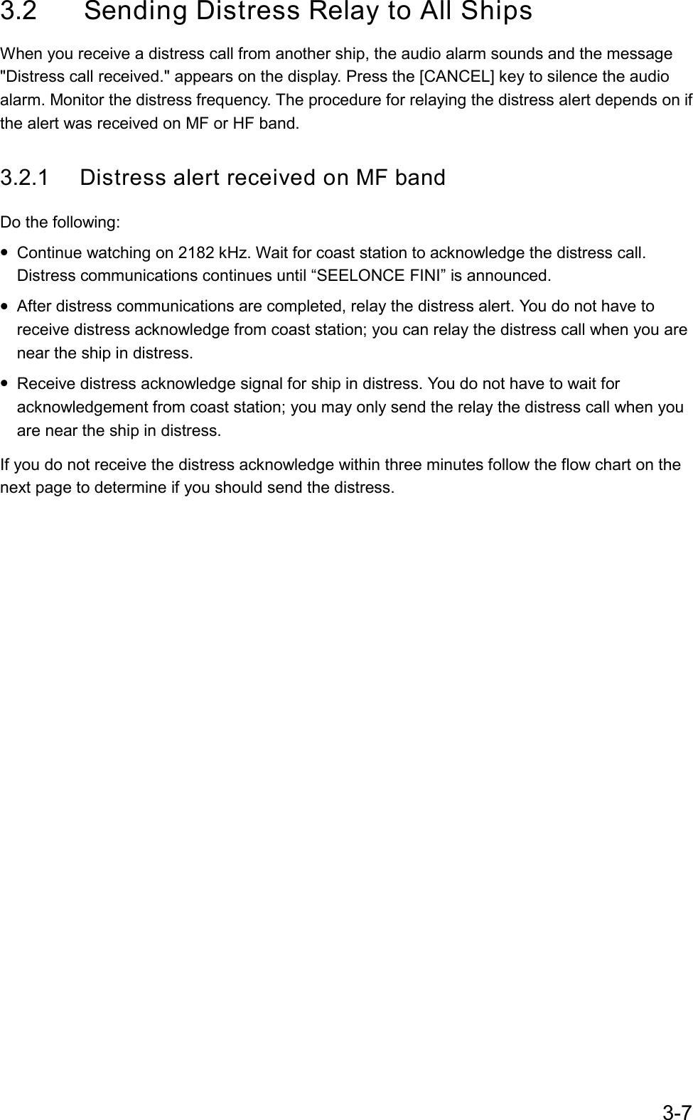 3-73.2 Sending Distress Relay to All ShipsWhen you receive a distress call from another ship, the audio alarm sounds and the message&quot;Distress call received.&quot; appears on the display. Press the [CANCEL] key to silence the audioalarm. Monitor the distress frequency. The procedure for relaying the distress alert depends on ifthe alert was received on MF or HF band.3.2.1 Distress alert received on MF bandDo the following:• Continue watching on 2182 kHz. Wait for coast station to acknowledge the distress call.Distress communications continues until “SEELONCE FINI” is announced.• After distress communications are completed, relay the distress alert. You do not have toreceive distress acknowledge from coast station; you can relay the distress call when you arenear the ship in distress.• Receive distress acknowledge signal for ship in distress. You do not have to wait foracknowledgement from coast station; you may only send the relay the distress call when youare near the ship in distress.If you do not receive the distress acknowledge within three minutes follow the flow chart on thenext page to determine if you should send the distress.