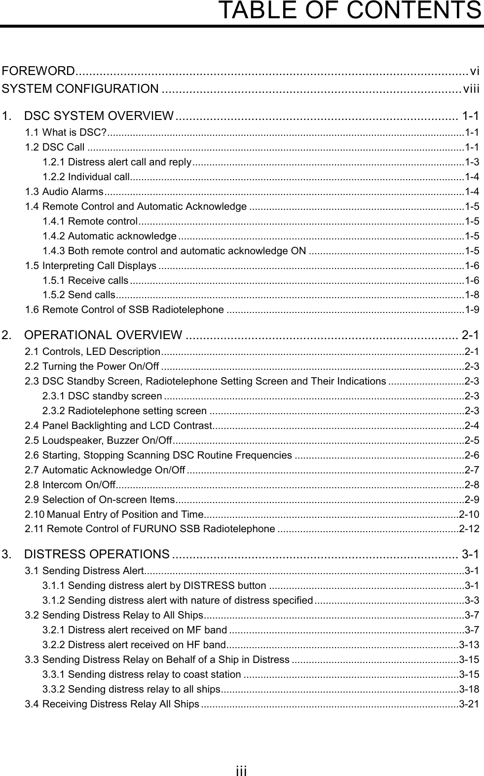 iiiTABLE OF CONTENTSFOREWORD..................................................................................................................viSYSTEM CONFIGURATION .......................................................................................viii1. DSC SYSTEM OVERVIEW.................................................................................. 1-11.1 What is DSC?..............................................................................................................................1-11.2 DSC Call .....................................................................................................................................1-11.2.1 Distress alert call and reply................................................................................................1-31.2.2 Individual call......................................................................................................................1-41.3 Audio Alarms...............................................................................................................................1-41.4 Remote Control and Automatic Acknowledge ............................................................................1-51.4.1 Remote control...................................................................................................................1-51.4.2 Automatic acknowledge .....................................................................................................1-51.4.3 Both remote control and automatic acknowledge ON .......................................................1-51.5 Interpreting Call Displays ............................................................................................................1-61.5.1 Receive calls ......................................................................................................................1-61.5.2 Send calls...........................................................................................................................1-81.6 Remote Control of SSB Radiotelephone ....................................................................................1-92. OPERATIONAL OVERVIEW ............................................................................... 2-12.1 Controls, LED Description...........................................................................................................2-12.2 Turning the Power On/Off ...........................................................................................................2-32.3 DSC Standby Screen, Radiotelephone Setting Screen and Their Indications ...........................2-32.3.1 DSC standby screen ..........................................................................................................2-32.3.2 Radiotelephone setting screen ..........................................................................................2-32.4 Panel Backlighting and LCD Contrast.........................................................................................2-42.5 Loudspeaker, Buzzer On/Off.......................................................................................................2-52.6 Starting, Stopping Scanning DSC Routine Frequencies ............................................................2-62.7 Automatic Acknowledge On/Off ..................................................................................................2-72.8 Intercom On/Off...........................................................................................................................2-82.9 Selection of On-screen Items......................................................................................................2-92.10 Manual Entry of Position and Time..........................................................................................2-102.11 Remote Control of FURUNO SSB Radiotelephone ................................................................2-123. DISTRESS OPERATIONS ................................................................................... 3-13.1 Sending Distress Alert.................................................................................................................3-13.1.1 Sending distress alert by DISTRESS button .....................................................................3-13.1.2 Sending distress alert with nature of distress specified.....................................................3-33.2 Sending Distress Relay to All Ships............................................................................................3-73.2.1 Distress alert received on MF band ...................................................................................3-73.2.2 Distress alert received on HF band..................................................................................3-133.3 Sending Distress Relay on Behalf of a Ship in Distress ...........................................................3-153.3.1 Sending distress relay to coast station ............................................................................3-153.3.2 Sending distress relay to all ships....................................................................................3-183.4 Receiving Distress Relay All Ships ...........................................................................................3-21