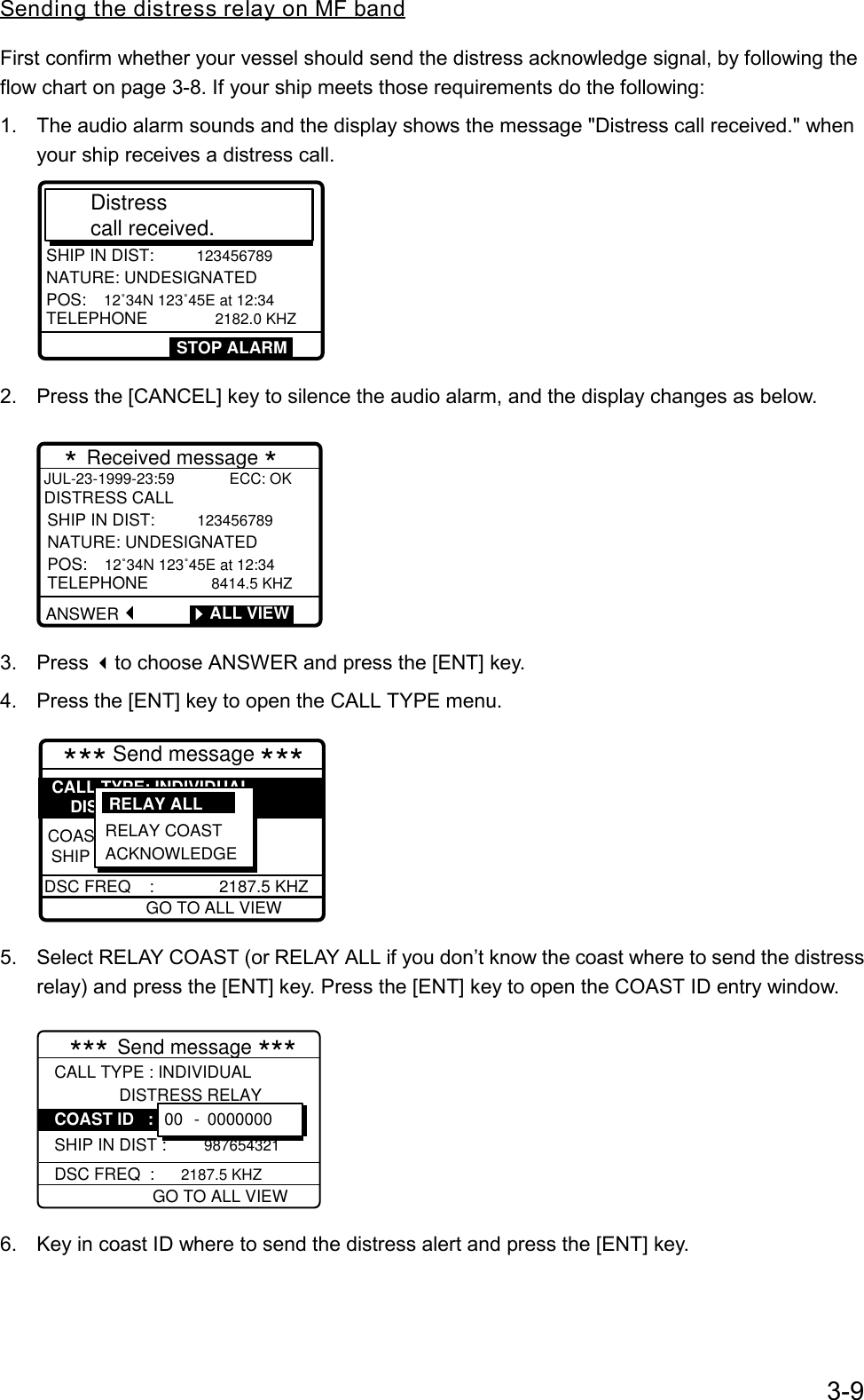 3-9Sending the distress relay on MF bandFirst confirm whether your vessel should send the distress acknowledge signal, by following theflow chart on page 3-8. If your ship meets those requirements do the following:1.  The audio alarm sounds and the display shows the message &quot;Distress call received.&quot; whenyour ship receives a distress call.DISTRESS CALLSHIP IN DIST: 123456789NATURE: UNDESIGNATEDPOS: 12˚34N 123˚45E at 12:34 TELEPHONE         2182.0 KHZDistress call received. STOP ALARM2.  Press the [CANCEL] key to silence the audio alarm, and the display changes as below.        * Received message * JUL-23-1999-23:59             ECC: OKDISTRESS CALLANSWERSHIP IN DIST:  123456789NATURE: UNDESIGNATEDPOS:  12˚34N 123˚45E at 12:34  TELEPHONE         8414.5 KHZ        ALL VIEW3. Press to choose ANSWER and press the [ENT] key.4.  Press the [ENT] key to open the CALL TYPE menu.      *** Send message ***GO TO ALL VIEWDSC FREQ    :              2187.5 KHZCOASTSHIP IN DIST: 987654321CALL TYPE: INDIVIDUAL    DISTRESS RELAYRELAY COAST ACKNOWLEDGERELAY ALL  COAS5.  Select RELAY COAST (or RELAY ALL if you don’t know the coast where to send the distressrelay) and press the [ENT] key. Press the [ENT] key to open the COAST ID entry window.CALL TYPE : INDIVIDUAL              DISTRESS RELAY  SHIP IN DIST : 98765432100 - 0000000 GO TO ALL VIEWDSC FREQ  :  2187.5 KHZ*** Send message ***COAST ID   : 6.  Key in coast ID where to send the distress alert and press the [ENT] key.