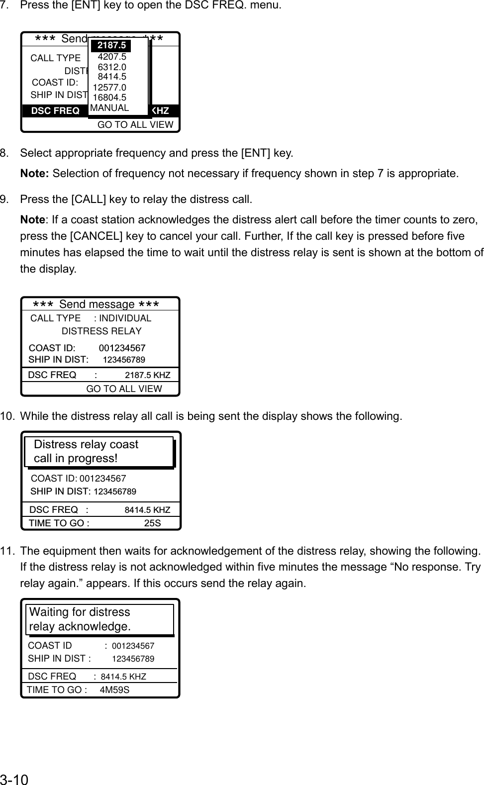 3-107.  Press the [ENT] key to open the DSC FREQ. menu.GO TO EASY VIEWCALL TYPE     : ALL SHIPS              DISTRESS RELAY SHIP IN DIST :             *** Send message ***DSC FREQ                           KHZ    GO TO ALL VIEW   4207.5   6312.0    8414.5  12577.0 16804.5MANUAL2187.5COAST ID:8.  Select appropriate frequency and press the [ENT] key.Note: Selection of frequency not necessary if frequency shown in step 7 is appropriate.9.  Press the [CALL] key to relay the distress call.Note: If a coast station acknowledges the distress alert call before the timer counts to zero,press the [CANCEL] key to cancel your call. Further, If the call key is pressed before fiveminutes has elapsed the time to wait until the distress relay is sent is shown at the bottom ofthe display.DSC FREQ       :           2187.5 KHZCALL TYPE     : INDIVIDUAL            DISTRESS RELAY SHIP IN DIST:  123456789   *** Send message ***GO TO ALL VIEWCOAST ID:         00123456710.  While the distress relay all call is being sent the display shows the following.SHIP IN DIST: 123456789Distress relay coastcall in progress! DSC FREQ   :          8414.5 KHZTIME TO GO :                     25SCOAST ID: 00123456711.  The equipment then waits for acknowledgement of the distress relay, showing the following.If the distress relay is not acknowledged within five minutes the message “No response. Tryrelay again.” appears. If this occurs send the relay again.Waiting for distress relay acknowledge.COAST ID        :  001234567   SHIP IN DIST :  123456789TIME TO GO :     4M59SDSC FREQ      :  8414.5 KHZ