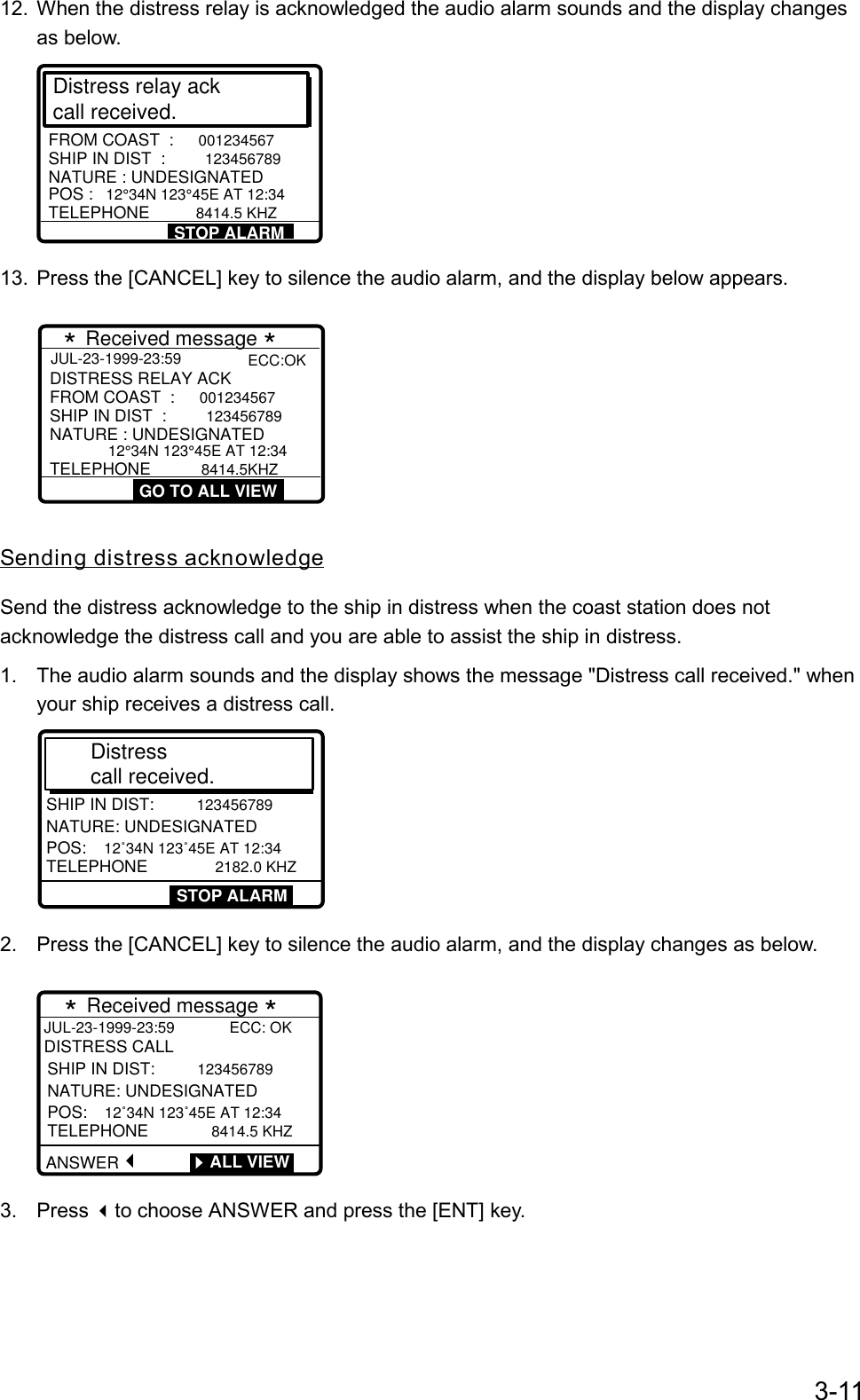 3-1112.  When the distress relay is acknowledged the audio alarm sounds and the display changesas below.Distress relay ackcall received. SHIP IN DIST  :  123456789POS :  12°34N 123°45E AT 12:34TELEPHONE       8414.5 KHZFROM COAST  :  001234567NATURE : UNDESIGNATEDSTOP ALARM13.  Press the [CANCEL] key to silence the audio alarm, and the display below appears.JUL-23-1999-23:59 GO TO ALL VIEWSHIP IN DIST  : 12345678912°34N 123°45E AT 12:34TELEPHONE       8414.5KHZFROM COAST  : 001234567NATURE : UNDESIGNATEDDISTRESS RELAY ACK * Received message *ECC:OKSending distress acknowledgeSend the distress acknowledge to the ship in distress when the coast station does notacknowledge the distress call and you are able to assist the ship in distress.1.  The audio alarm sounds and the display shows the message &quot;Distress call received.&quot; whenyour ship receives a distress call.DISTRESS CALLSHIP IN DIST: 123456789NATURE: UNDESIGNATEDPOS: 12˚34N 123˚45E AT 12:34 TELEPHONE         2182.0 KHZDistress call received. STOP ALARM2.  Press the [CANCEL] key to silence the audio alarm, and the display changes as below.        * Received message * JUL-23-1999-23:59             ECC: OKDISTRESS CALLANSWERSHIP IN DIST:  123456789NATURE: UNDESIGNATEDPOS:  12˚34N 123˚45E AT 12:34  TELEPHONE         8414.5 KHZ        ALL VIEW3. Press to choose ANSWER and press the [ENT] key.