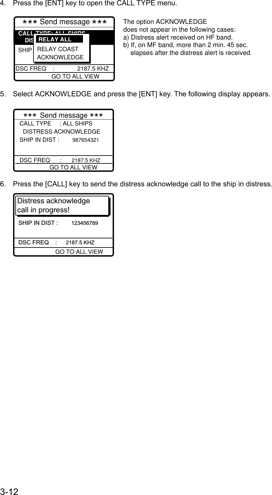 3-124.  Press the [ENT] key to open the CALL TYPE menu.      The option ACKNOWLEDGEdoes not appear in the following cases:a) Distress alert received on HF band.b) If, on MF band, more than 2 min. 45 sec.    elapses after the distress alert is received.*** Send message ***GO TO ALL VIEWDSC FREQ    :              2187.5 KHZSHIP IN DIST: 987654321CALL TYPE: ALL SHIPS    DISTRESS RELAYRELAY COAST ACKNOWLEDGERELAY ALL  5.  Select ACKNOWLEDGE and press the [ENT] key. The following display appears.CALL TYPE     : ALL SHIPS   DISTRESS ACKNOWLEDGE SHIP IN DIST : 987654321GO TO ALL VIEWDSC FREQ      : 2187.5 KHZ*** Send message ***6.  Press the [CALL] key to send the distress acknowledge call to the ship in distress.SHIP IN DIST :  123456789Distress acknowledge call in progress!DSC FREQ    :  2187.5 KHZGO TO ALL VIEW