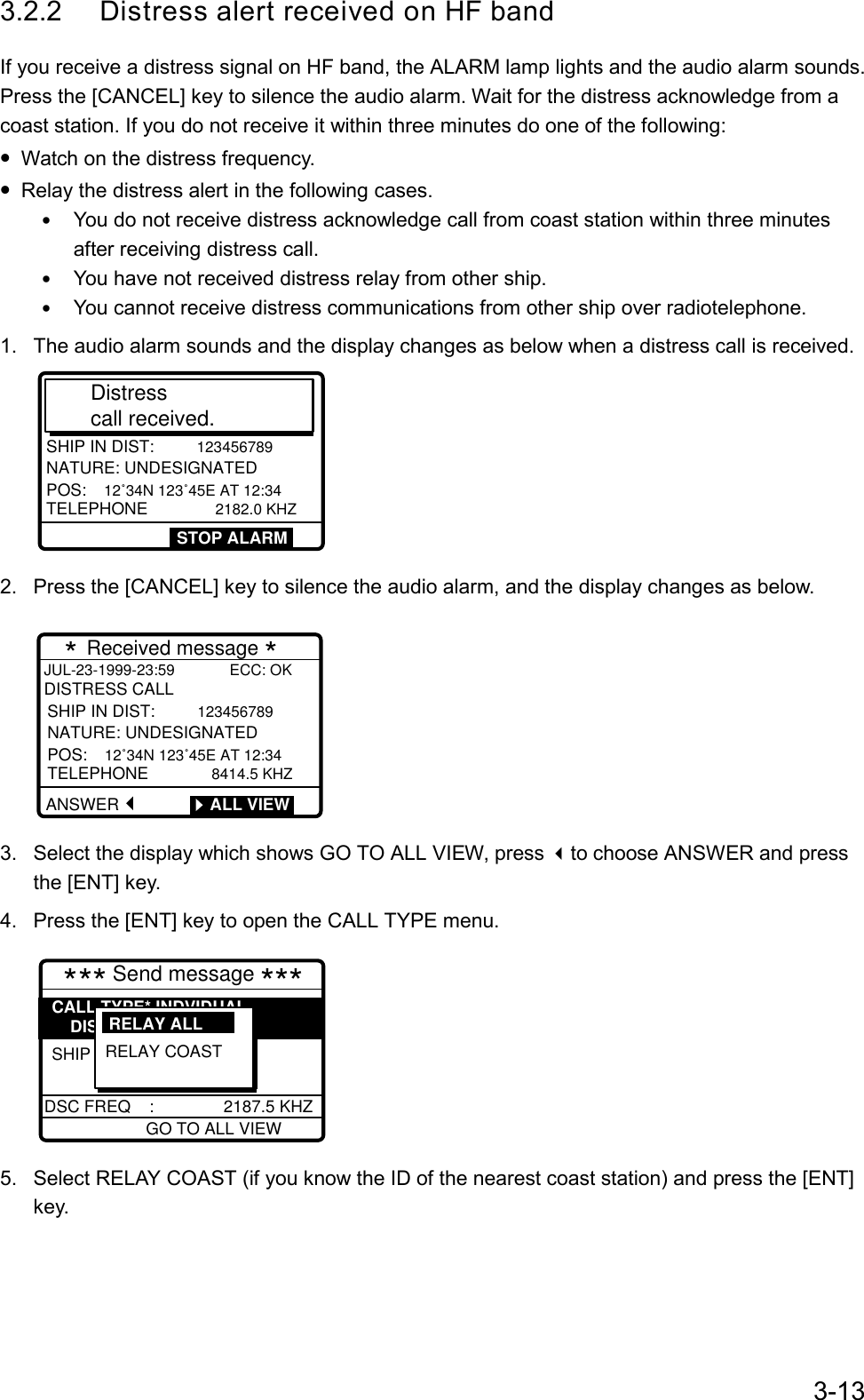 3-133.2.2 Distress alert received on HF bandIf you receive a distress signal on HF band, the ALARM lamp lights and the audio alarm sounds.Press the [CANCEL] key to silence the audio alarm. Wait for the distress acknowledge from acoast station. If you do not receive it within three minutes do one of the following:• Watch on the distress frequency.• Relay the distress alert in the following cases.• You do not receive distress acknowledge call from coast station within three minutesafter receiving distress call.• You have not received distress relay from other ship.• You cannot receive distress communications from other ship over radiotelephone.1.  The audio alarm sounds and the display changes as below when a distress call is received.DISTRESS CALLSHIP IN DIST: 123456789NATURE: UNDESIGNATEDPOS: 12˚34N 123˚45E AT 12:34 TELEPHONE         2182.0 KHZDistress call received. STOP ALARM2.  Press the [CANCEL] key to silence the audio alarm, and the display changes as below.        * Received message * JUL-23-1999-23:59             ECC: OKDISTRESS CALLANSWERSHIP IN DIST:  123456789NATURE: UNDESIGNATEDPOS:  12˚34N 123˚45E AT 12:34  TELEPHONE         8414.5 KHZ        ALL VIEW3.  Select the display which shows GO TO ALL VIEW, press to choose ANSWER and pressthe [ENT] key.4.  Press the [ENT] key to open the CALL TYPE menu.      *** Send message ***GO TO ALL VIEWDSC FREQ    :               2187.5 KHZSHIP IN DIST: 987654321CALL TYPE* INDVIDUAL    DISTRESS RELAYRELAY COAST RELAY ALL  5.  Select RELAY COAST (if you know the ID of the nearest coast station) and press the [ENT]key.