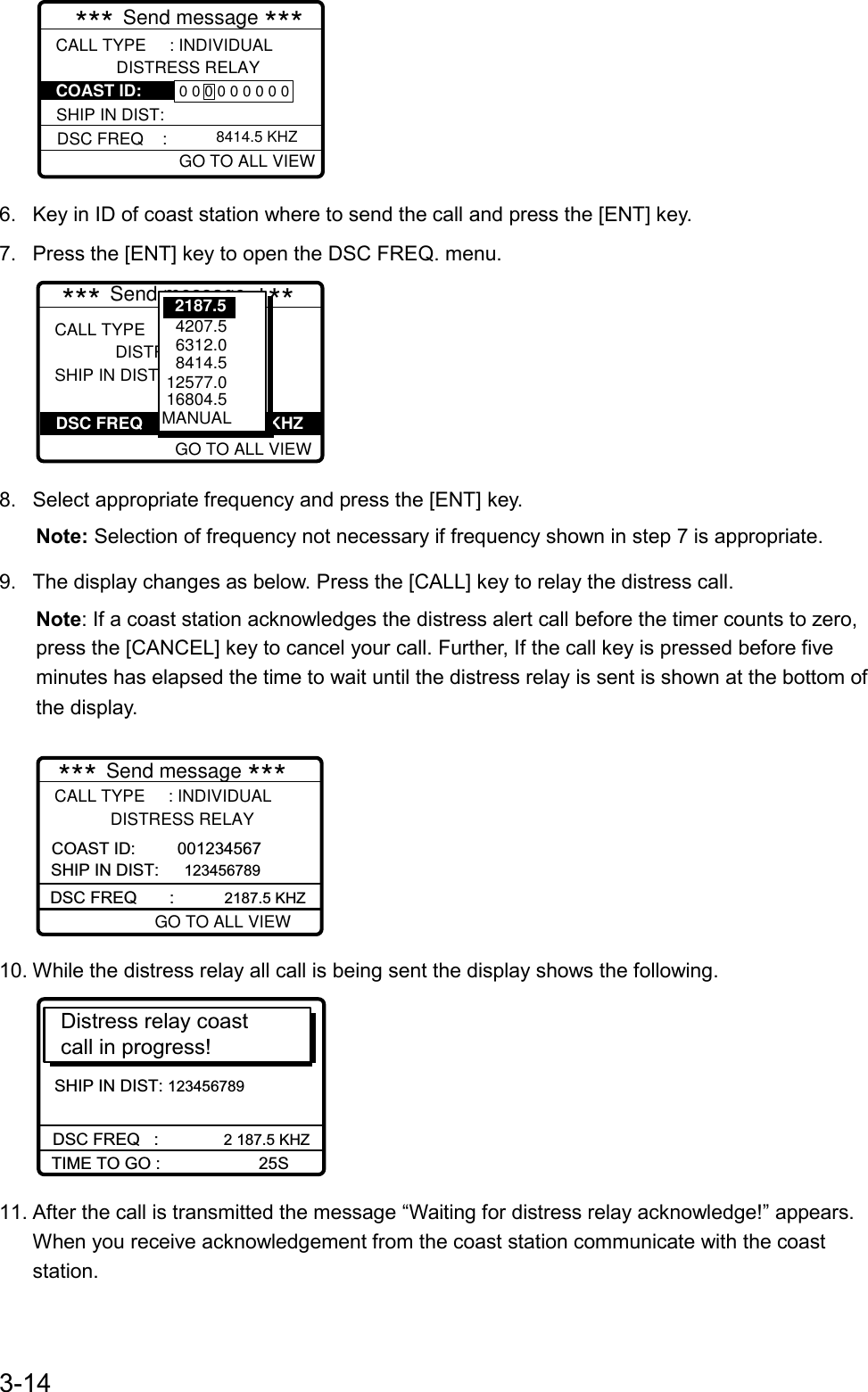 3-14GO TO EASY VIEWCALL TYPE     : INDIVIDUAL             DISTRESS RELAY   DSC FREQ    :  GO TO ALL VIEW         *** Send message ***8414.5 KHZSHIP IN DIST: 0 0 0 0 0 0 0 0 0COAST ID: 6.  Key in ID of coast station where to send the call and press the [ENT] key.7.  Press the [ENT] key to open the DSC FREQ. menu.GO TO EASY VIEWCALL TYPE     : ALL SHIPS              DISTRESS RELAY SHIP IN DIST :             *** Send message ***DSC FREQ                           KHZ    GO TO ALL VIEW   4207.5   6312.0    8414.5  12577.0 16804.5MANUAL2187.58.  Select appropriate frequency and press the [ENT] key.Note: Selection of frequency not necessary if frequency shown in step 7 is appropriate.9.  The display changes as below. Press the [CALL] key to relay the distress call.Note: If a coast station acknowledges the distress alert call before the timer counts to zero,press the [CANCEL] key to cancel your call. Further, If the call key is pressed before fiveminutes has elapsed the time to wait until the distress relay is sent is shown at the bottom ofthe display.DSC FREQ       :           2187.5 KHZCALL TYPE     : INDIVIDUAL            DISTRESS RELAY SHIP IN DIST:  123456789   *** Send message ***GO TO ALL VIEWCOAST ID:         00123456710. While the distress relay all call is being sent the display shows the following.SHIP IN DIST: 123456789Distress relay coastcall in progress! DSC FREQ   :          2 187.5 KHZTIME TO GO :                     25S11. After the call is transmitted the message “Waiting for distress relay acknowledge!” appears.When you receive acknowledgement from the coast station communicate with the coaststation.