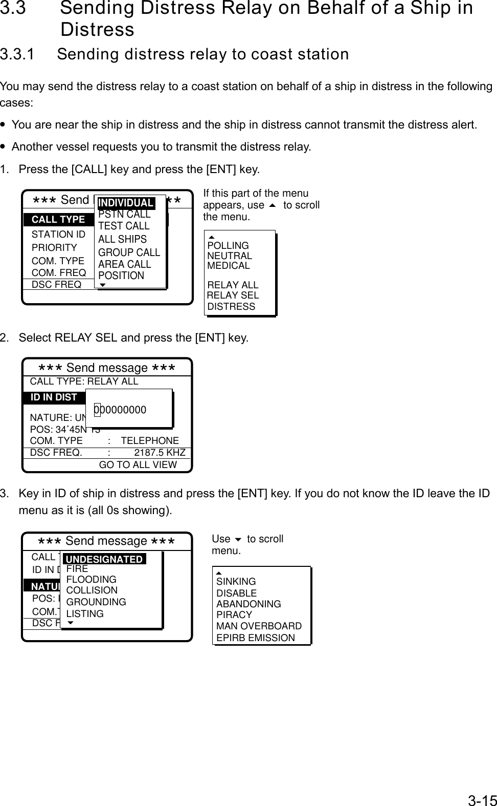 3-153.3 Sending Distress Relay on Behalf of a Ship in             Distress3.3.1 Sending distress relay to coast stationYou may send the distress relay to a coast station on behalf of a ship in distress in the followingcases:• You are near the ship in distress and the ship in distress cannot transmit the distress alert.• Another vessel requests you to transmit the distress relay.1.  Press the [CALL] key and press the [ENT] key.*** Send MESSAGE *** STATION IDPRIORITYCOM. TYPECOM. FREQDSC FREQ: All ships: Safety : Telephone :  2187.5 kHzRELAY SELPOLLINGNEUTRALMEDICALRELAY ALLDISTRESSCALL TYPEIf this part of the menuappears, use  to scrollthe menu. PSTN CALLTEST CALLALL SHIPSGROUP CALLAREA CALLPOSITION INDIVIDUAL2.  Select RELAY SEL and press the [ENT] key.*** Send message ***CALL TYPE: RELAY ALL  NATURE: UNDESIGNATEDPOS: 34˚45N 13COM. TYPE :    TELEPHONEDSC FREQ. :         2187.5 KHZ        ID IN DIST000000000GO TO ALL VIEW3.  Key in ID of ship in distress and press the [ENT] key. If you do not know the ID leave the IDmenu as it is (all 0s showing).*** Send message ***CALL TYPE ID IN DIST :Undesignated  POS: ION. COM.TYPEDSC FREQ : All ships  : 987654321  : :        SINKINGDISABLEABANDONINGPIRACYMAN OVERBOARDEPIRB EMISSIONNATURE Use   to scrollmenu.FIREFLOODINGCOLLISIONGROUNDINGLISTING UNDESIGNATED
