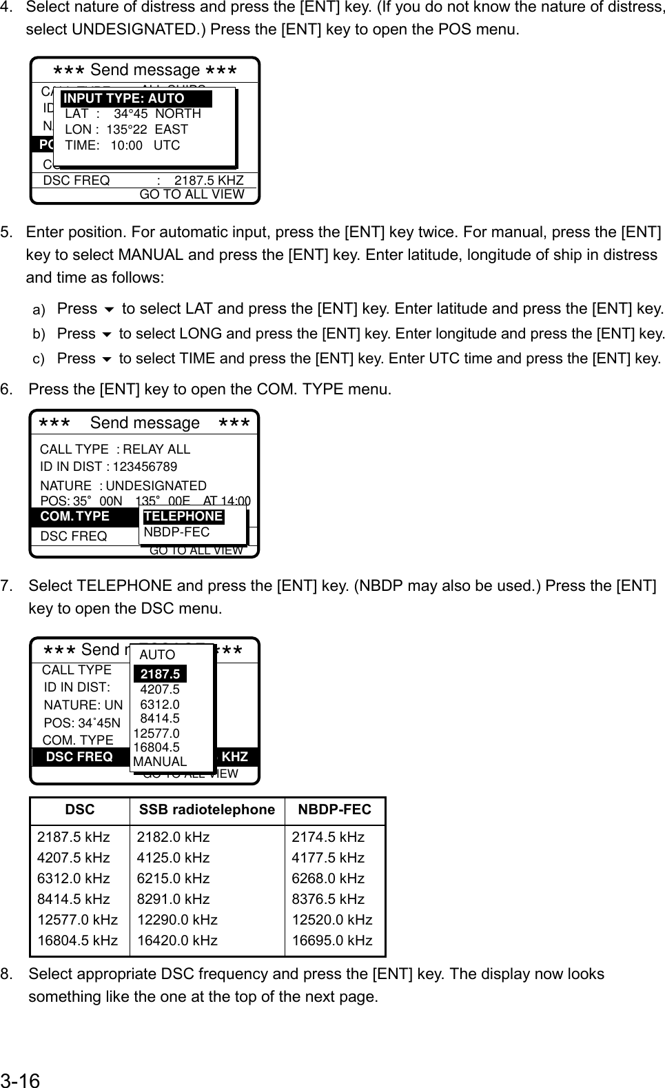 3-164.  Select nature of distress and press the [ENT] key. (If you do not know the nature of distress,select UNDESIGNATED.) Press the [ENT] key to open the POS menu.*** Send message ***CALL TYPE                DISTRESS RELAY ID IN DIST NATURE :           UNDESIGNATE COM. TYPEDSC FREQ             :    2187.5 KHZ : ALL SHIPS  : 987654321  :     POS: LAT  :    34°45  NORTHLON :  135°22  EASTTIME:   10:00   UTCINPUT TYPE: AUTOGO TO ALL VIEW5.  Enter position. For automatic input, press the [ENT] key twice. For manual, press the [ENT]key to select MANUAL and press the [ENT] key. Enter latitude, longitude of ship in distressand time as follows:a)  Press  to select LAT and press the [ENT] key. Enter latitude and press the [ENT] key.b)  Press  to select LONG and press the [ENT] key. Enter longitude and press the [ENT] key.c)  Press  to select TIME and press the [ENT] key. Enter UTC time and press the [ENT] key.6.  Press the [ENT] key to open the COM. TYPE menu.TELEPHONE***  Send message ***NATURE  : UNDESIGNATED POS: 35 00N 135 00E AT 14:0  DSC FREQ     :  2187.5 kHz  TELEPHONENBDP-FECCOM. TYPE GO TO ALL VIEWCALL TYPE  : RELAY ALLID IN DIST : 1234567897.  Select TELEPHONE and press the [ENT] key. (NBDP may also be used.) Press the [ENT]key to open the DSC menu.  :          3 45E  : : Telephone :2187.5 kHz*** Send mESSAGE *** GO TO ALL VIEW          DSC FREQ        :         2187.5 KHZCALL TYPE ID IN DIST:  NATURE: UN           COM. TYPEPOS: 34˚45N   4207.5  6312.0  8414.5 12577.016804.5MANUAL2187.5AUTODSC SSB radiotelephone NBDP-FEC2187.5 kHz4207.5 kHz6312.0 kHz8414.5 kHz12577.0 kHz16804.5 kHz2182.0 kHz4125.0 kHz6215.0 kHz8291.0 kHz12290.0 kHz16420.0 kHz2174.5 kHz4177.5 kHz6268.0 kHz8376.5 kHz12520.0 kHz16695.0 kHz8.  Select appropriate DSC frequency and press the [ENT] key. The display now lookssomething like the one at the top of the next page.