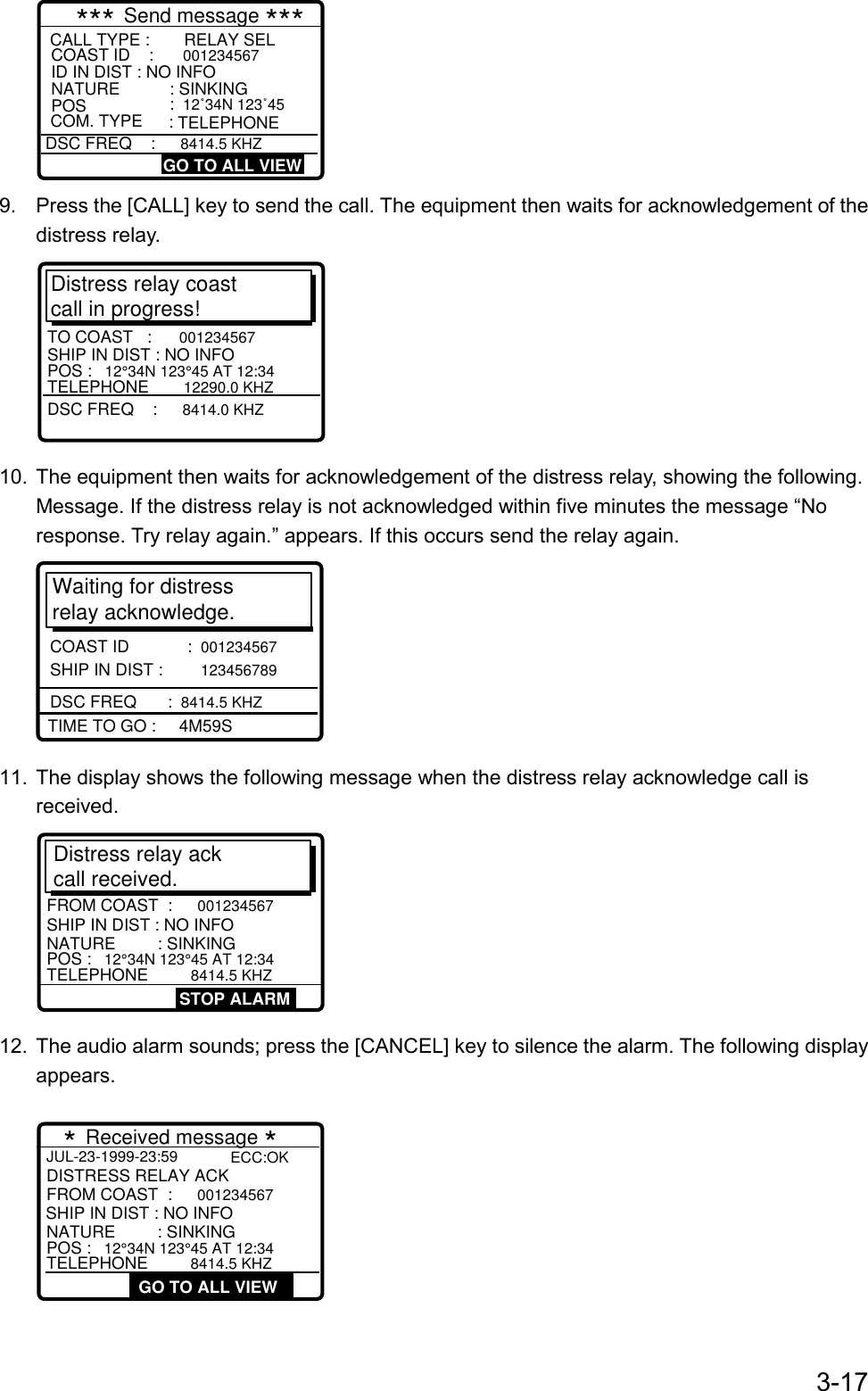 3-17CALL TYPE :  RELAY SELCOAST ID    : 001234567ID IN DIST : NO INFONATURE    : SINKINGPOS    : 12˚34N 123˚45*** Send message ***DSC FREQ    : 8414.5 KHZGO TO ALL VIEWCOM. TYPE  : TELEPHONE9.  Press the [CALL] key to send the call. The equipment then waits for acknowledgement of thedistress relay.Distress relay coast call in progress!DSC FREQ    :  8414.0 KHZTO COAST   :  001234567SHIP IN DIST : NO INFOPOS :  12°34N 123°45 AT 12:34TELEPHONE     12290.0 KHZ10.  The equipment then waits for acknowledgement of the distress relay, showing the following.Message. If the distress relay is not acknowledged within five minutes the message “Noresponse. Try relay again.” appears. If this occurs send the relay again.Waiting for distress relay acknowledge.COAST ID        :  001234567   SHIP IN DIST :  123456789TIME TO GO :     4M59SDSC FREQ      :  8414.5 KHZ11.  The display shows the following message when the distress relay acknowledge call isreceived.Distress relay ack call received.SHIP IN DIST : NO INFOPOS :  12°34N 123°45 AT 12:34TELEPHONE      8414.5 KHZFROM COAST  :  001234567NATURE         : SINKINGSTOP ALARM12.  The audio alarm sounds; press the [CANCEL] key to silence the alarm. The following displayappears.JUL-23-1999-23:59  GO TO ALL VIEW   SHIP IN DIST : NO INFOPOS : 12°34N 123°45 AT 12:34TELEPHONE     8414.5 KHZFROM COAST  : 001234567NATURE         : SINKINGDISTRESS RELAY ACK  * Received message *ECC:OK