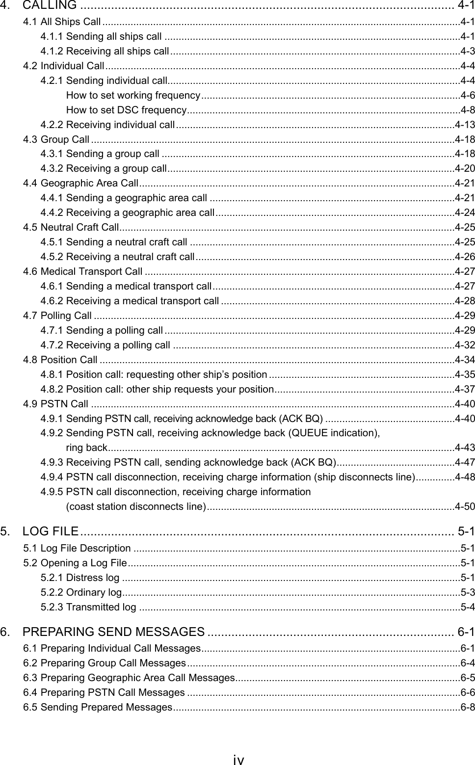 iv4. CALLING ............................................................................................................. 4-14.1 All Ships Call ...............................................................................................................................4-14.1.1 Sending all ships call .........................................................................................................4-14.1.2 Receiving all ships call.......................................................................................................4-34.2 Individual Call..............................................................................................................................4-44.2.1 Sending individual call........................................................................................................4-4     How to set working frequency............................................................................................4-6          How to set DSC frequency.................................................................................................4-84.2.2 Receiving individual call...................................................................................................4-134.3 Group Call .................................................................................................................................4-184.3.1 Sending a group call ........................................................................................................4-184.3.2 Receiving a group call......................................................................................................4-204.4 Geographic Area Call................................................................................................................4-214.4.1 Sending a geographic area call .......................................................................................4-214.4.2 Receiving a geographic area call.....................................................................................4-244.5 Neutral Craft Call.......................................................................................................................4-254.5.1 Sending a neutral craft call ..............................................................................................4-254.5.2 Receiving a neutral craft call............................................................................................4-264.6 Medical Transport Call ..............................................................................................................4-274.6.1 Sending a medical transport call......................................................................................4-274.6.2 Receiving a medical transport call ...................................................................................4-284.7 Polling Call ................................................................................................................................4-294.7.1 Sending a polling call .......................................................................................................4-294.7.2 Receiving a polling call ....................................................................................................4-324.8 Position Call ..............................................................................................................................4-344.8.1 Position call: requesting other ship’s position ..................................................................4-354.8.2 Position call: other ship requests your position................................................................4-374.9 PSTN Call .................................................................................................................................4-404.9.1 Sending PSTN call, receiving acknowledge back (ACK BQ) ..............................................4-404.9.2 Sending PSTN call, receiving acknowledge back (QUEUE indication),     ring back...........................................................................................................................4-434.9.3 Receiving PSTN call, sending acknowledge back (ACK BQ)..........................................4-474.9.4 PSTN call disconnection, receiving charge information (ship disconnects line)..............4-484.9.5 PSTN call disconnection, receiving charge information     (coast station disconnects line)........................................................................................4-505. LOG FILE............................................................................................................. 5-15.1 Log File Description ....................................................................................................................5-15.2 Opening a Log File......................................................................................................................5-15.2.1 Distress log ........................................................................................................................5-15.2.2 Ordinary log........................................................................................................................5-35.2.3 Transmitted log ..................................................................................................................5-46. PREPARING SEND MESSAGES ........................................................................ 6-16.1 Preparing Individual Call Messages............................................................................................6-16.2 Preparing Group Call Messages.................................................................................................6-46.3 Preparing Geographic Area Call Messages................................................................................6-56.4 Preparing PSTN Call Messages .................................................................................................6-66.5 Sending Prepared Messages......................................................................................................6-8