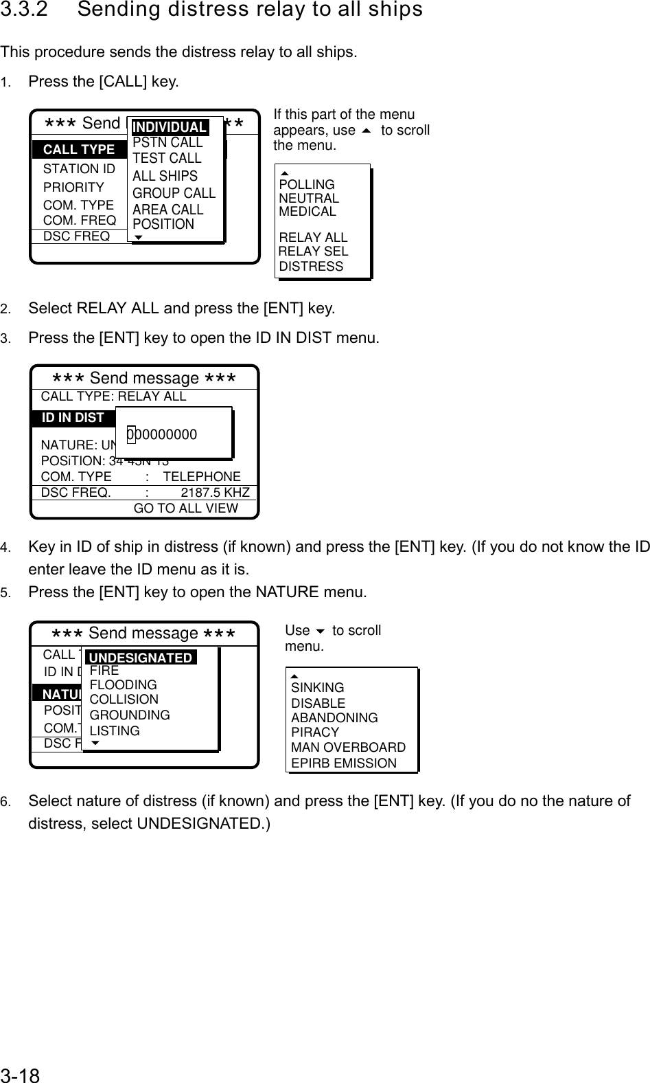 3-183.3.2  Sending distress relay to all shipsThis procedure sends the distress relay to all ships.1.  Press the [CALL] key.*** Send MESSAGE *** STATION IDPRIORITYCOM. TYPECOM. FREQDSC FREQ: All ships: Safety : Telephone :  2187.5 kHzRELAY SELPOLLINGNEUTRALMEDICALRELAY ALLDISTRESSCALL TYPEIf this part of the menuappears, use  to scrollthe menu. PSTN CALLTEST CALLALL SHIPSGROUP CALLAREA CALLPOSITION INDIVIDUAL2.  Select RELAY ALL and press the [ENT] key.3.  Press the [ENT] key to open the ID IN DIST menu.*** Send message ***CALL TYPE: RELAY ALL  NATURE: UNDESIGNATEDPOSiTION: 34˚45N 13COM. TYPE :    TELEPHONEDSC FREQ. :         2187.5 KHZ        ID IN DIST000000000GO TO ALL VIEW4.  Key in ID of ship in distress (if known) and press the [ENT] key. (If you do not know the IDenter leave the ID menu as it is.5.  Press the [ENT] key to open the NATURE menu.*** Send message ***CALL TYPE ID IN DIST :Undesignated  POSITION. COM.TYPEDSC FREQ : All ships  : 987654321  : :        SINKINGDISABLEABANDONINGPIRACYMAN OVERBOARDEPIRB EMISSIONNATURE Use   to scrollmenu.FIREFLOODINGCOLLISIONGROUNDINGLISTING UNDESIGNATED6.  Select nature of distress (if known) and press the [ENT] key. (If you do no the nature ofdistress, select UNDESIGNATED.)