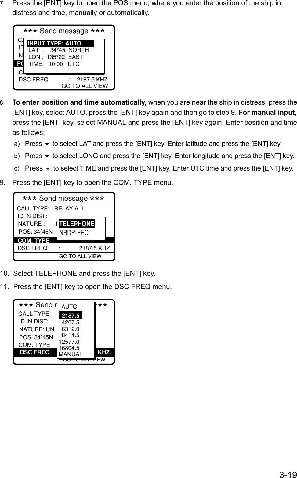 3-197.  Press the [ENT] key to open the POS menu, where you enter the position of the ship indistress and time, manually or automatically.*** Send message ***CALL TYPE                DISTRESS RELAY ID IN DIST NATURE :           UNDESIGNATE COM. TYPEDSC FREQ             :    2187.5 KHZ : ALL SHIPS  : 987654321  :     POS: LAT  :    34°45  NORTHLON :  135°22  EASTTIME:   10:00   UTCINPUT TYPE: AUTOGO TO ALL VIEW8.  To enter position and time automatically, when you are near the ship in distress, press the[ENT] key, select AUTO, press the [ENT] key again and then go to step 9. For manual input,press the [ENT] key, select MANUAL and press the [ENT] key again. Enter position and timeas follows:a)  Press  to select LAT and press the [ENT] key. Enter latitude and press the [ENT] key.b)  Press  to select LONG and press the [ENT] key. Enter longitude and press the [ENT] key.c)  Press  to select TIME and press the [ENT] key. Enter UTC time and press the [ENT] key.9.  Press the [ENT] key to open the COM. TYPE menu.CALL TYPE:   RELAY ALL ID IN DIST: NATURE :       NDESIGNATED        DSC FREQ       :            2187.5 KHZ POS: 34˚45N         COM. TYPE GO TO ALL VIEW*** Send message ***: TELEPHONETELEPHONENBDP-FEC10.  Select TELEPHONE and press the [ENT] key.11.  Press the [ENT] key to open the DSC FREQ menu.  :          3 45E  : : Telephone :2187.5 kHz*** Send mESSAGE *** GO TO ALL VIEW          DSC FREQ        :         2187.5 KHZCALL TYPE ID IN DIST:  NATURE: UN           COM. TYPEPOS: 34˚45N   4207.5  6312.0  8414.5 12577.016804.5MANUAL2187.5AUTO